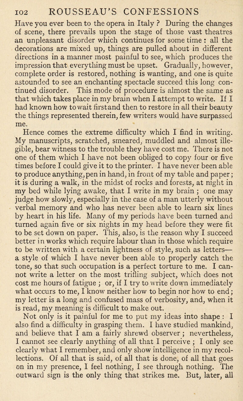 Have you ever been to the opera in Italy ? During the changes of scene, there prevails upon the stage of those vast theatres an unpleasant disorder which continues for some time : all the decorations are mixed up, things are pulled about in different directions in a manner most painful to see, which produces the impression that everything must be upset. Gradually, however, complete order is restored, nothing is wanting, and one is quite astounded to see an enchanting spectacle succeed this long con¬ tinued disorder. This mode of procedure is almost the same as that which takes place in my brain when I attempt to write. If I had known how to wait first and then to restore in all their beauty the things represented therein, few writers would have surpassed me. Hence comes the extreme difficulty which I find in writing. My manuscripts, scratched, smeared, muddled and almost ille¬ gible, bear witness to the trouble they have cost me. There is not one of them which I have not been obliged to copy four or five times before I could give it to the printer. I have never been able to produce anything, pen in hand, in front of my table and paper; it is during a walk, in the midst of rocks and forests, at night in my bed while lying awake, that I write in my brain ; one may judge how slowly, especially in the case of a man utterly without verbal memory and who has never been able to learn six lines by heart in his life. Many of my periods have been turned and turned again five or six nights in my head before they were fit to be set down on paper. This, also, is the reason why I succeed better in works which require labour than in those which require to be written with a certain lightness of style, such as letters— a style of winch I have never been able to properly catch the tone, so that such occupation is a perfect torture to me. I can¬ not write a letter on the most trifling subject, which does not cost me hours of fatigue ; or, if I try to write down immediately what occurs to me, I know neither how to begin nor how to end; my letter is a long and confused mass of verbosity, and, when it is read, my meaning is difficult to make out. Not only is it painful for me to put my ideas into shape : I also find a difficulty in grasping them. I have studied mankind, and believe that I am a fairly shrewd observer ; nevertheless, I cannot see clearly anything of all that I perceive ; I only see clearly what I remember, and only show intelligence in my recol¬ lections. Of all that is said, of all that is done, of all that goes on in my presence, I feel nothing, I see through nothing. The outward sign is the only thing that strikes me. But, later, all