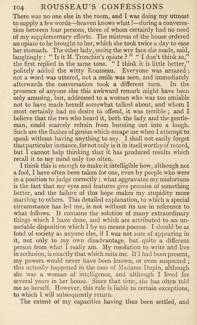 There was no one else in the room, and I was doing my utmost to supply a few words—heaven knows what!—during a conversa¬ tion between four persons, three of whom certainly had no need of my supplementary efforts. The mistress of the house ordered an opiate to be brought to her, which she took twice a day to ease her stomach. The other lady, seeing the wry face she made, said, laughingly : “ Is it M. Tronchin’s opiate ? ” “ I don’t think so,” the first replied in the same tone. “ I think it is little better,” politely added the witty Rousseau. Everyone was amazed ; not a word was uttered, not a smile was seen, and immediately afterwards the conversation took a different turn. In the presence of anyone else this awkward remark might have been only amusing, but, addressed to a woman who was too amiable not to have made herself somewhat talked about, and whom I most certainly had no desire to offend, it was terrible ; and I believe that the two who heard it, both the lady and the gentle¬ man, could scarcely refrain from bursting out into a laugh. Such are the flashes of genius which escape me when I attempt to speak without having anything to say. I shall not easily forget that, particular instance, for not only is it in itself worthy of record, but I cannot help thinking that it has produced results which recall it to my mind only too often. I think this is enough to make it intelligible how, although not a fool, I have often been taken for one, even by people who were in a position to judge correctly ; what aggravates my misfortune is the fact that my eyes and features give promise of something better, and the failure of this hope makes my stupidity more startling to others. This detailed explanation, to which a special circumstance has led me, is not without its use in reference to what follows. It contains the solution of many extraordinary things which I have done, and which are attributed to an un¬ sociable disposition which I by no means possess. I should be as fond of society as anyone else, if I was not sure of appearing in it, not only to my own disadvantage, but quite a different person from what I really am. My resolution to write and live in seclusion, is exactly that which suits me. If 1 had been present, my powers would never have been known, or even suspected ; this actually happened in the case of Madame Du pin, although she was a woman of intelligence, and although I lived for several years in her house. Since that time, she has often told me so herself. However, this rule is liable to certain exceptions, to which I will subsequently return. The extent of my capacities having thus been settled, and