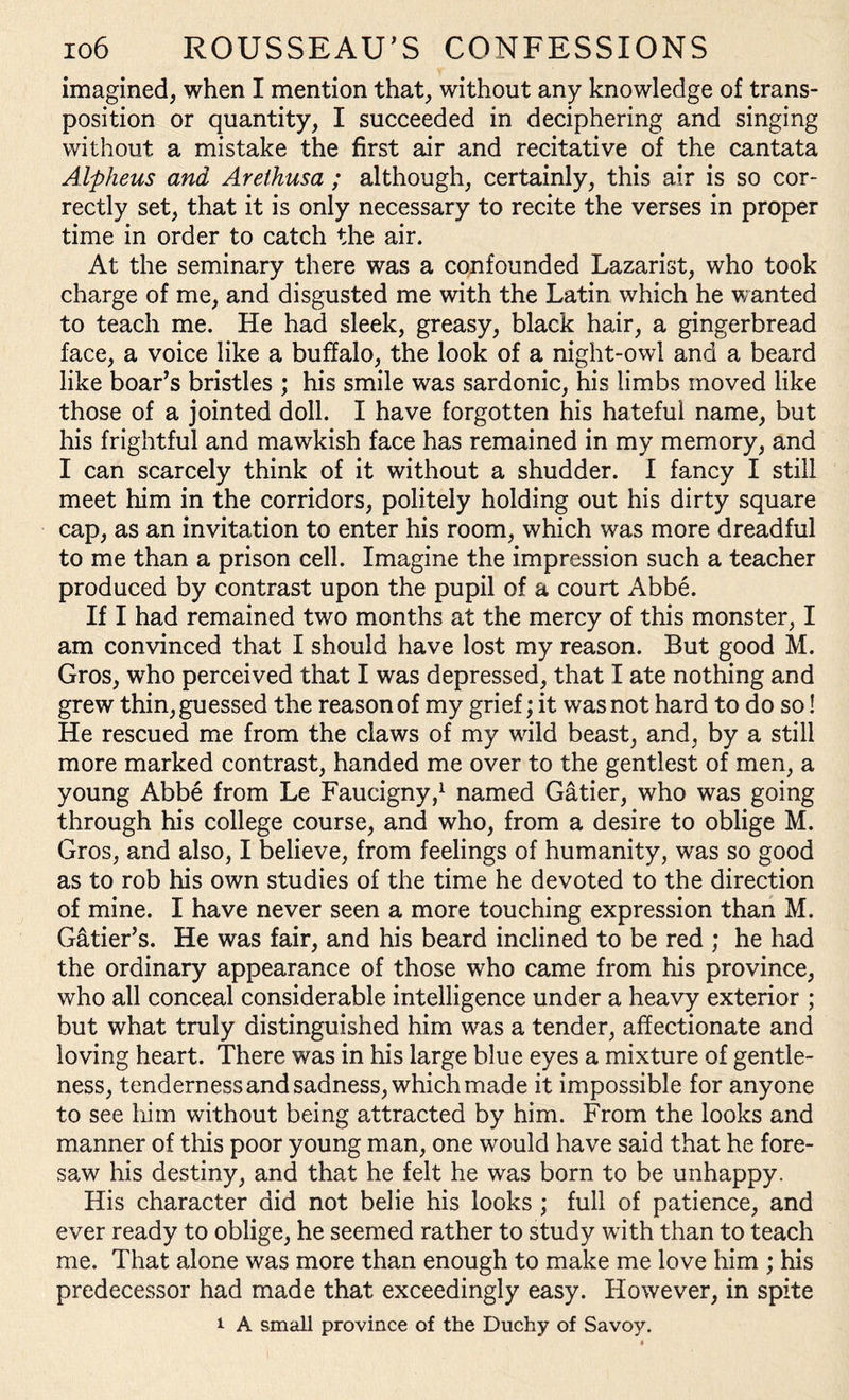 imagined, when I mention that, without any knowledge of trans¬ position or quantity, I succeeded in deciphering and singing without a mistake the first air and recitative of the cantata Alpheus and Arethusa ; although, certainly, this air is so cor¬ rectly set, that it is only necessary to recite the verses in proper time in order to catch the air. At the seminary there was a confounded Lazarist, who took charge of me, and disgusted me with the Latin which he wanted to teach me. He had sleek, greasy, black hair, a gingerbread face, a voice like a buffalo, the look of a night-owl and a beard like boar’s bristles ; his smile was sardonic, his limbs moved like those of a jointed doll. I have forgotten his hateful name, but his frightful and mawkish face has remained in my memory, and I can scarcely think of it without a shudder. I fancy I still meet him in the corridors, politely holding out his dirty square cap, as an invitation to enter his room, which was more dreadful to me than a prison cell. Imagine the impression such a teacher produced by contrast upon the pupil of a court Abbe. If I had remained two months at the mercy of this monster, I am convinced that I should have lost my reason. But good M. Gros, who perceived that I was depressed, that I ate nothing and grew thin, guessed the reason of my grief; it was not hard to do so! He rescued me from the claws of my wild beast, and, by a still more marked contrast, handed me over to the gentlest of men, a young Abbe from Le Faucigny,1 named Gatier, who was going through his college course, and who, from a desire to oblige M. Gros, and also, I believe, from feelings of humanity, was so good as to rob his own studies of the time he devoted to the direction of mine. I have never seen a more touching expression than M. Gatier’s. He was fair, and his beard inclined to be red ; he had the ordinary appearance of those who came from his province, who all conceal considerable intelligence under a heavy exterior ; but what truly distinguished him was a tender, affectionate and loving heart. There was in his large blue eyes a mixture of gentle¬ ness, tenderness and sadness, which made it impossible for anyone to see him without being attracted by him. From the looks and manner of this poor young man, one would have said that he fore¬ saw his destiny, and that he felt he was born to be unhappy. His character did not belie his looks ; full of patience, and ever ready to oblige, he seemed rather to study with than to teach me. That alone was more than enough to make me love him ; his predecessor had made that exceedingly easy. However, in spite i A small province of the Duchy of Savoy.
