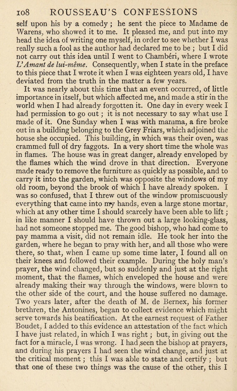 self upon his by a comedy; he sent the piece to Madame de Warens, who showed it to me. It pleased me, and put into my head the idea of writing one myself, in order to see whether I was really such a fool as the author had declared me to be ; but I did not carry out this idea until I went to Chamber!, where I wrote VAmant de lui-meme. Consequently, when I state in the preface to this piece that I wrote it when I was eighteen years old, I have deviated from the truth in the matter a few years. It was nearly about this time that an event occurred, of little importance in itself, but which affected me, and made a stir in the world when I had already forgotten it. One day in every week I had permission to go out; it is not necessary to say what use I made of it. One Sunday wrhen I was with mamma, a fire broke out in a building belonging to the Grey Friars, which adjoined the house she occupied. This building, in which was their oven, was crammed full of dry faggots. In a very short time the whole was in flames. The house was in great danger, already enveloped by the flames which the wind drove in that direction. Everyone made ready to remove the furniture as quickly as possible, and to carry it into the garden, which was opposite the windows of my old room, beyond the brook of which I have already spoken. I was so confused, that I threw out of the window promiscuously everything that came into my hands, even a large stone mortar, which at any other time I should scarcely have been able to lift; in like manner I should have thrown out a large looking-glass, had not someone stopped me. The good bishop, who had come to pay mamma a visit, did not remain idle. He took her into the garden, where he began to pray with her, and all those who were there, so that, when I came up some time later, I found all on their knees and followed their example. During the holy man’s prayer, the wind changed, but so suddenly and just at the right moment, that the flames, which enveloped the house and were already making their way through the windows, were blown to the other side of the court, and the house suffered no damage. Two years later, after the death of M. de Bernex, his former brethren, the Antonines, began to collect evidence which might serve towards his beatification. At the earnest request of Father Boudet, I added to this evidence an attestation of the fact which I have just related, in which I was right; but, in giving out the fact for a miracle, I was wrong. I had ,seen the bishop at prayers, and during his prayers I had seen the wind change, and just at the critical moment; this I was able to state and certify ; but that one of these two things was the cause of the other, this I