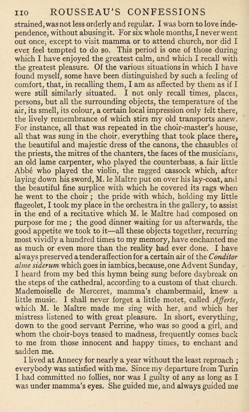 strained, was not less orderly and regular. I was born to love inde¬ pendence, without abusing it. For six whole months, I never went out once, except to visit mamma or to attend church, nor did I ever feel tempted to do so. This period is one of those during which I have enjoyed the greatest calm, and which I recall with the greatest pleasure. Of the various situations in which I have found myself, some have been distinguished by such a feeling of comfort, that, in recalling them, I am as affected by them as if I were still similarly situated. I not only recall times, places, persons, but all the surrounding objects, the temperature of the air, its smell, its colour, a certain local impression only felt there, the lively remembrance of which stirs my old transports anew. For instance, all that was repeated in the choir-master’s house, all that was sung in the choir, everything that took place there, the beautiful and majestic dress of the canons, the chasubles of the priests, the mitres of the chanters, the faces of the musicians, an old lame carpenter, who played the counterbass, a fair little Abbe who played the violin, the ragged cassock which, after laying down his sword, M. le Maitre put on over his lay-coat, and the beautiful fine surplice with which he covered its rags when he went to the choir; the pride with which, holding my little flageolet, I took my place in the orchestra in the gallery, to assist in the end of a recitative which M. le Maitre had composed on purpose for me ; the good dinner waiting for us afterwards, the good appetite we took to it—all these objects together, recurring most vividly a hundred times to my memory, have enchanted me as much or even more than the reality had ever done. I have always preserved a tender affection for a certain air of the Conditor alme siderum which goes in iambics, because, one Advent Sunday, I heard from my bed this hymn being sung before daybreak on the steps of the cathedral, according to a custom of that church. Mademoiselle de Merceret, mamma’s chambermaid, knew a little music. I shall never forget a little motet, called Afferte, which M. le Maitre made me sing with her, and which her mistress listened to with great pleasure. In short, everything, down to the good servant Perrine, who was so good a girl, and whom the choir-boys teased to madness, frequently comes back to me from those innocent and happy times, to enchant and sadden me. I hved at Annecy for nearly a year without the least reproach ; everybody was satisfied with me. Since my departure from Turin I had committed no follies, nor was I guilty of any as long as I was under mamma’s eyes. She guided me, and always guided me