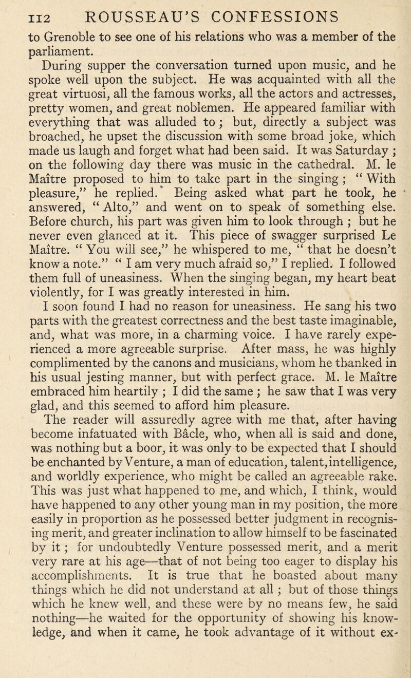 to Grenoble to see one of his relations who was a member of the parliament. During supper the conversation turned upon music, and he spoke well upon the subject. He was acquainted with all the great virtuosi, all the famous works, all the actors and actresses, pretty women, and great noblemen. He appeared familiar with everything that was alluded to ; but, directly a subject was broached, he upset the discussion with some broad joke, which made us laugh and forget what had been said. It was Saturday ; on the following day there was music in the cathedral. M. le Maitre proposed to him to take part in the singing ; “ With pleasure,” he replied/ Being asked what part he took, he answered, “ Alto,” and went on to speak of something else. Before church, his part was given him to look through ; but he never even glanced at it. This piece of swagger surprised Le Maitre. “ You will see,” he whispered to me, “ that he doesn’t know a note.” “ I am very much afraid so,” I replied. I followed them full of uneasiness. When the singing began, my heart beat violently, for I was greatly interested in him. I soon found I had no reason for uneasiness. He sang his two parts with the greatest correctness and the best taste imaginable, and, what was more, in a charming voice. I have rarely expe¬ rienced a more agreeable surprise. After mass, he was highly complimented by the canons and musicians, whom he thanked in his usual jesting manner, but with perfect grace. M. le Maitre embraced him heartily ; I did the same ; he saw that I was very glad, and this seemed to afford him pleasure. The reader will assuredly agree with me that, after having become infatuated with Bade, who, when all is said and done, was nothing but a boor, it was only to be expected that I should be enchanted by Venture, a man of education, talent, intelligence, and worldly experience, who might be called an agreeable rake. This was just what happened to me, and which, I think, would have happened to any other young man in my position, the more easily in proportion as he possessed better judgment in recognis¬ ing merit, and greater inclination to allow himself to be fascinated by it; for undoubtedly Venture possessed merit, and a merit very rare at his age—that of not being too eager to display his accomplishments. It is true that he boasted about many tilings which he did not understand at all ; but of those things which he knew well, and these were by no means few, he said nothing—he waited for the opportunity of showing his know¬ ledge, and when it came, he took advantage of it without ex-