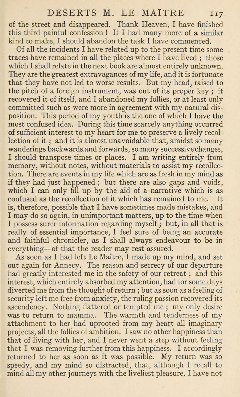 of the street and disappeared. Thank Heaven, I have finished this third painful confession ! If I had many more of a similar kind to make, I should abandon the task I have commenced. Of all the incidents I have related up to the present time some traces have remained in all the places where I have lived ; those which I shall relate in the next book are almost entirely unknown. They are the greatest extravagances of my life, and it is fortunate that they have not led to worse results. But my head, raised to the pitch of a foreign instrument, was out of its proper key ; it recovered it of itself, and I abandoned my follies, or at least only committed such as were more in agreement with my natural dis¬ position. This period of my youth is the one of which I have the most confused idea. During this time scarcely anything occurred of sufficient interest to my heart for me to preserve a lively recol¬ lection of it; and it is almost unavoidable that, amidst so many wanderings backwards and forwards, so many successive changes, I should transpose times or places. I am writing entirely from memory, without notes, without materials to assist my recollec¬ tion. There are events in my life which are as fresh in my mind as if they had just happened ; but there are also gaps and voids, which I can only fill up by the aid of a narrative which is as confused as the recollection of it which has remained to me. It is, therefore, possible that I have sometimes made mistakes, and I may do so again, in unimportant matters, up to the time when I possess surer information regarding myself; but, in all that is really of essential importance, I feel sure of being an accurate and faithful chronicler, as I shall always endeavour to be in everything—of that the reader may rest assured. As soon as I had left Le Maitre, I made up my mind, and set out again for Annecy. The reason and secrecy of our departure had greatly interested me in the safety of our retreat; and this interest, which entirely absorbed my attention, had for some days diverted me from the thought of return ; but as soon as a feeling of security left me free from anxiety, the ruling passion recovered its ascendency. Nothing flattered or tempted me ; my only desire was to return to mamma. The warmth and tenderness of my attachment to her had uprooted from my heart all imaginary projects, all the follies of ambition. I saw no other happiness than that of living with her, and I never went a step without feeling that I was removing further from this happiness. I accordingly returned to her as soon as it was possible. My return was so speedy, and my mind so distracted, that, although I recall to mind all my other journeys with the liveliest pleasure. I have not