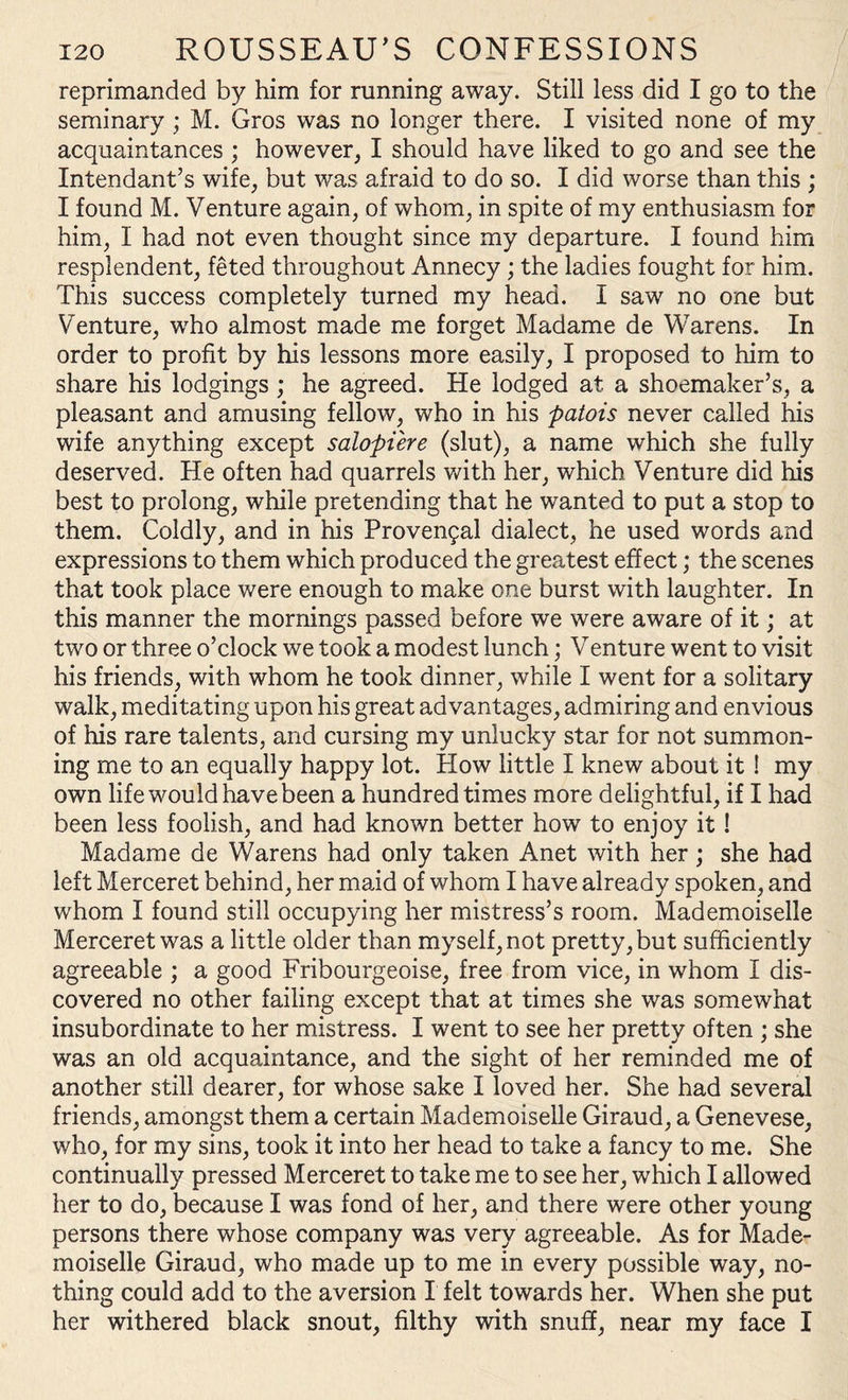reprimanded by him for running away. Still less did I go to the seminary ; M. Gros was no longer there. I visited none of my acquaintances ; however, I should have liked to go and see the Intendant’s wife, but was afraid to do so. I did worse than this ; I found M. Venture again, of whom, in spite of my enthusiasm for him, I had not even thought since my departure. I found him resplendent, feted throughout Annecy ; the ladies fought for him. This success completely turned my head. I saw no one but Venture, who almost made me forget Madame de Warens. In order to profit by his lessons more easily, I proposed to him to share his lodgings ; he agreed. He lodged at a shoemaker’s, a pleasant and amusing fellow, who in his patois never called his wife anything except salopiere (slut), a name which she fully deserved. He often had quarrels with her, which Venture did his best to prolong, while pretending that he wanted to put a stop to them. Coldly, and in his Provencal dialect, he used words and expressions to them which produced the greatest effect; the scenes that took place were enough to make one burst with laughter. In this manner the mornings passed before we were aware of it; at two or three o’clock we took a modest lunch; Venture went to visit his friends, with whom he took dinner, while I went for a solitary walk, meditating upon his great advantages, admiring and envious of his rare talents, and cursing my unlucky star for not summon¬ ing me to an equally happy lot. How little I knew about it ! my own life would have been a hundred times more delightful, if I had been less foolish, and had known better how' to enjoy it! Madame de Warens had only taken Anet with her; she had left Merceret behind, her maid of whom I have already spoken, and whom I found still occupying her mistress’s room. Mademoiselle Merceret was a little older than myself, not pretty, but sufficiently agreeable ; a good Fribourgeoise, free from vice, in whom I dis¬ covered no other failing except that at times she was somewhat insubordinate to her mistress. I went to see her pretty often ; she was an old acquaintance, and the sight of her reminded me of another still dearer, for whose sake I loved her. She had several friends, amongst them a certain Mademoiselle Giraud, a Genevese, who, for my sins, took it into her head to take a fancy to me. She continually pressed Merceret to take me to see her, which I allowed her to do, because I was fond of her, and there were other young persons there whose company was very agreeable. As for Made¬ moiselle Giraud, who made up to me in every possible way, no¬ thing could add to the aversion I felt towards her. When she put her withered black snout, filthy with snuff, near my face I