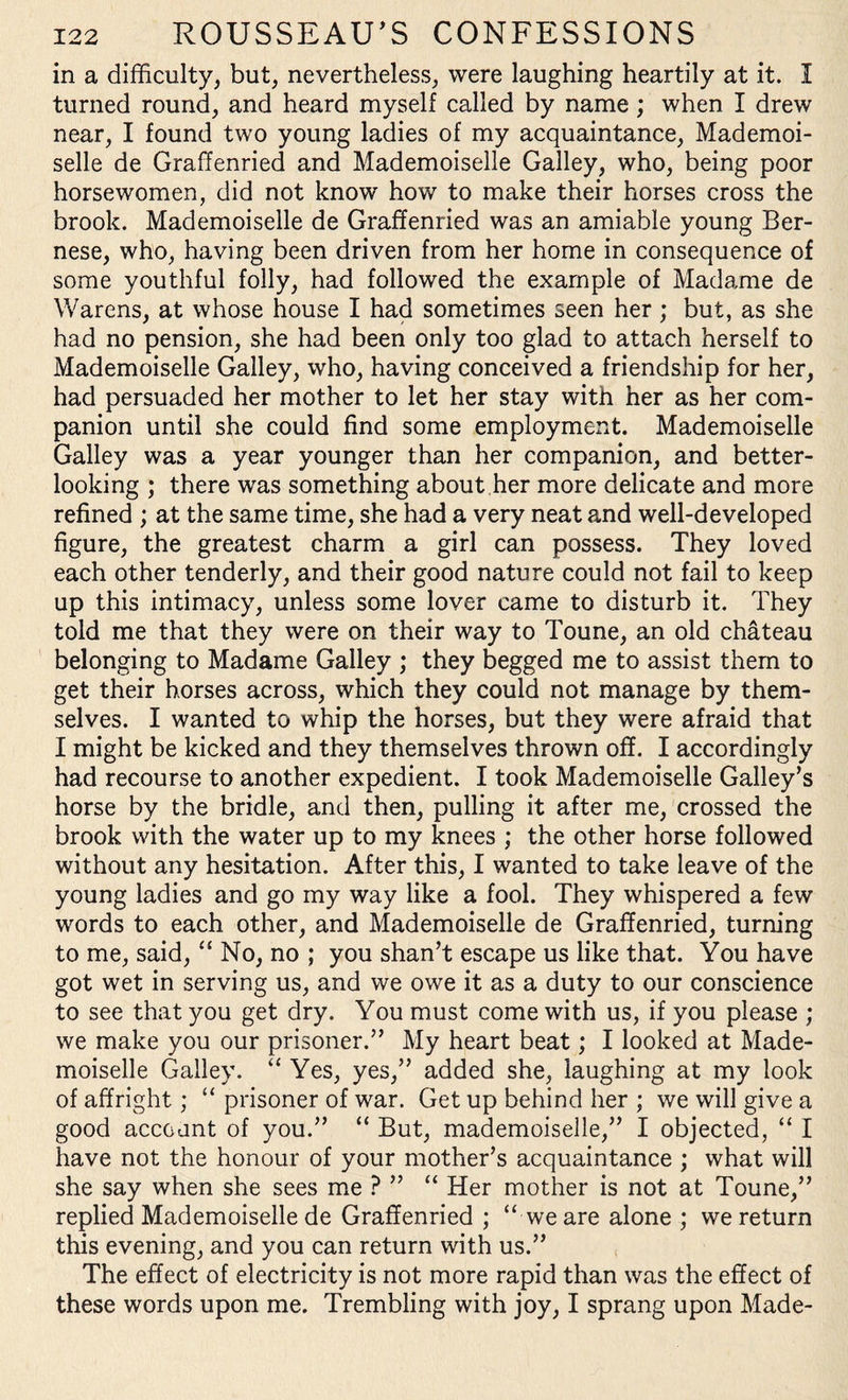 in a difficulty, but, nevertheless, were laughing heartily at it. I turned round, and heard myself called by name ; when I drew near, I found two young ladies of my acquaintance, Mademoi¬ selle de Graffenried and Mademoiselle Galley, who, being poor horsewomen, did not know how to make their horses cross the brook. Mademoiselle de Graffenried was an amiable young Ber¬ nese, who, having been driven from her home in consequence of some youthful folly, had followed the example of Madame de Warens, at whose house I had sometimes seen her; but, as she had no pension, she had been only too glad to attach herself to Mademoiselle Galley, who, having conceived a friendship for her, had persuaded her mother to let her stay with her as her com¬ panion until she could find some employment. Mademoiselle Galley was a year younger than her companion, and better¬ looking ; there was something about her more delicate and more refined ; at the same time, she had a very neat and well-developed figure, the greatest charm a girl can possess. They loved each other tenderly, and their good nature could not fail to keep up this intimacy, unless some lover came to disturb it. They told me that they were on their way to Toune, an old chateau belonging to Madame Galley ; they begged me to assist them to get their horses across, which they could not manage by them¬ selves. I wanted to whip the horses, but they were afraid that I might be kicked and they themselves thrown off. I accordingly had recourse to another expedient. I took Mademoiselle Galley’s horse by the bridle, and then, pulling it after me, crossed the brook with the water up to my knees ; the other horse followed without any hesitation. After this, I wanted to take leave of the young ladies and go my way like a fool. They whispered a few words to each other, and Mademoiselle de Graffenried, turning to me, said, “ No, no ; you shan’t escape us like that. You have got wet in serving us, and we owe it as a duty to our conscience to see that you get dry. You must come with us, if you please ; we make you our prisoner.” My heart beat; I looked at Made¬ moiselle Galley. “ Yes, yes,” added she, laughing at my look of affright; “ prisoner of war. Get up behind her ; we will give a good account of you.” “ But, mademoiselle,” I objected, “ I have not the honour of your mother’s acquaintance ; what will she say when she sees me ? ” “ Her mother is not at Toune,” replied Mademoiselle de Graffenried ; “ we are alone ; we return this evening, and you can return with us.” The effect of electricity is not more rapid than was the effect of these words upon me. Trembling with joy, I sprang upon Made-