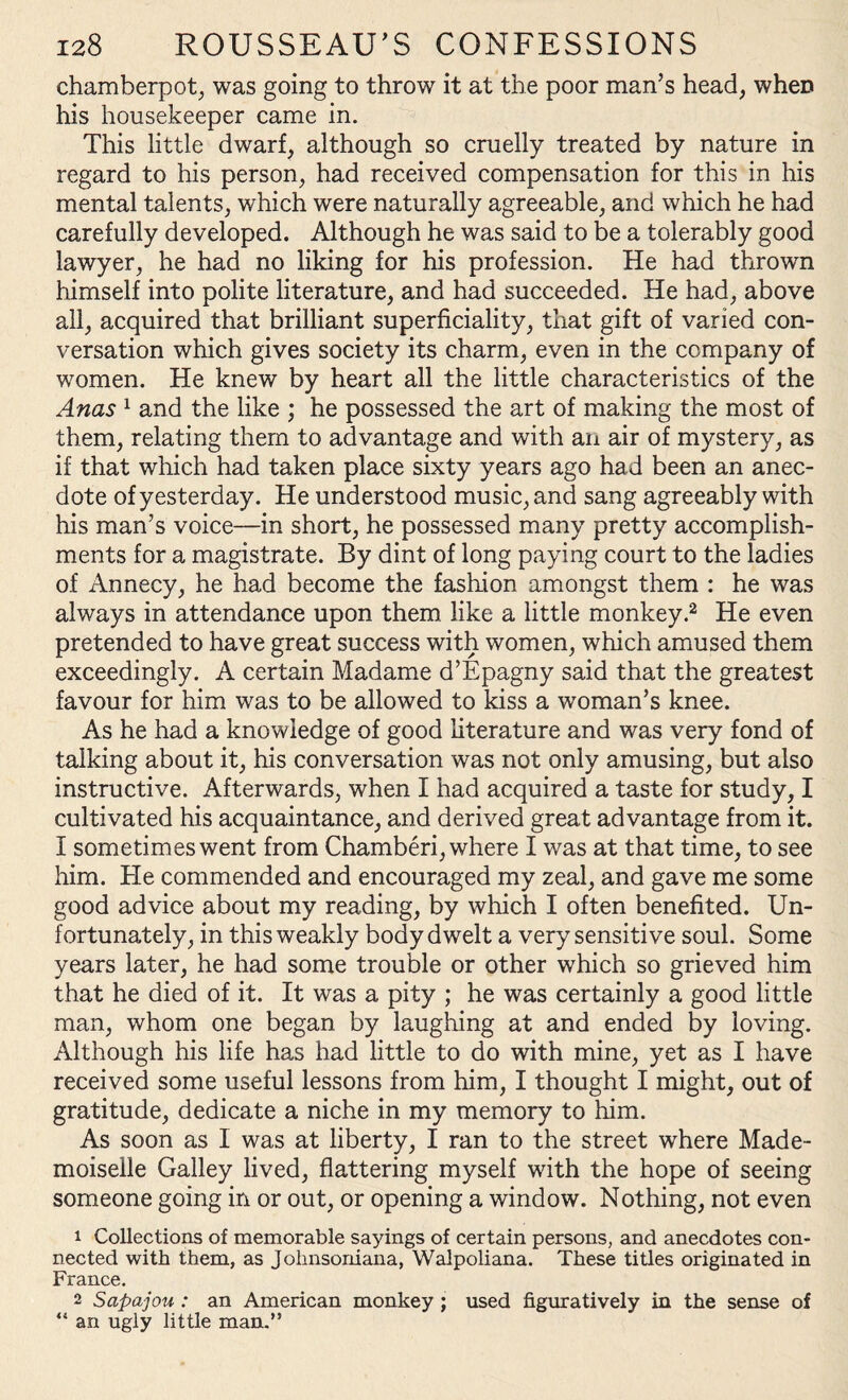 chamberpot, was going to throw it at the poor man’s head, when his housekeeper came in. This little dwarf, although so cruelly treated by nature in regard to his person, had received compensation for this in his mental talents, which were naturally agreeable, and which he had carefully developed. Although he was said to be a tolerably good lawyer, he had no liking for his profession. He had thrown himself into polite literature, and had succeeded. He had, above all, acquired that brilliant superficiality, that gift of varied con¬ versation which gives society its charm, even in the company of women. He knew by heart all the little characteristics of the Anas 1 and the like ; he possessed the art of making the most of them, relating them to advantage and with an air of mystery, as if that which had taken place sixty years ago had been an anec¬ dote of yesterday. He understood music, and sang agreeably with his man’s voice—in short, he possessed many pretty accomplish¬ ments for a magistrate. By dint of long paying court to the ladies of Annecy, he had become the fashion amongst them : he was always in attendance upon them like a little monkey.2 He even pretended to have great success with women, which amused them exceedingly. A certain Madame d’Epagny said that the greatest favour for him was to be allowed to kiss a woman’s knee. As he had a knowledge of good literature and was very fond of talking about it, his conversation was not only amusing, but also instructive. Afterwards, when I had acquired a taste for study, I cultivated his acquaintance, and derived great advantage from it. I sometimes went from Chamberi, where I was at that time, to see him. He commended and encouraged my zeal, and gave me some good advice about my reading, by which I often benefited. Un¬ fortunately, in this weakly body dwelt a very sensitive soul. Some years later, he had some trouble or other which so grieved him that he died of it. It was a pity ; he was certainly a good little man, whom one began by laughing at and ended by loving. Although his life has had little to do with mine, yet as I have received some useful lessons from him, I thought I might, out of gratitude, dedicate a niche in my memory to him. As soon as I was at liberty, I ran to the street where Made¬ moiselle Galley lived, flattering myself with the hope of seeing someone going in or out, or opening a window. Nothing, not even 1 Collections of memorable sayings of certain persons, and anecdotes con¬ nected with them, as Johnsoniana, Walpoliana. These titles originated in France. 2 Sapajou : an American monkey ; used figuratively in the sense of “ an ugly little man.”
