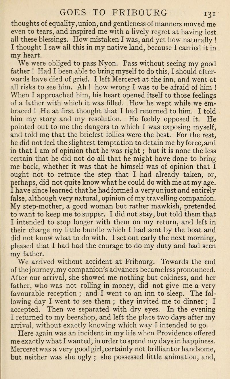 thoughts of equality, union, and gentleness of manners moved me even to tears, and inspired me with a lively regret at having lost all these blessings. How mistaken I was, and yet how naturally ! I thought I saw ail this in my native land, because I carried it in my heart. We were obliged to pass Nyon. Pass without seeing my good father ! Had I been able to bring myself to do this, I should after¬ wards have died of grief. I left Merceret at the inn, and went at all risks to see him. Ah ! how wrong I was to be afraid of him ! When I approached him, his heart opened itself to those feelings of a father with which it was filled. How he wept while we em¬ braced ! He at first thought that I had returned to him. I told him my story and my resolution. He feebly opposed it. He pointed out to me the dangers to which I was exposing myself, and told me that the briefest follies were the best. For the rest, he did not feel the slightest temptation to detain me by force, and in that I am of opinion that he was right; but it is none the less certain that he did not do all that he might have done to bring me back, whether it was that he himself was of opinion that I ought not to retrace the step that I had already taken, or, perhaps, did not quite know what he could do with me at my age. I have since learned that he had formed a very unjust and entirely false, although very natural, opinion of my travelling companion. My step-mother, a good woman but rather mawkish, pretended to want to keep me to supper. I did not stay, but told them that I intended to stop longer with them on my return, and left in their charge my little bundle which I had sent by the boat and did not know what to do with. I set out early the next morning, pleased that I had had the courage to do my duty and had seen my father. We arrived without accident at Fribourg. Towards the end of the journey,my companion’s advances becameless pronounced. After our arrival, she showed me nothing but coldness, and her father, who was not rolling in money, did not give me a very favourable reception ; and I went to an inn to sleep. The fol¬ lowing day I went to see them ; they invited me to dinner ; I accepted. Then we separated with dry eyes. In the evening I returned to my beershop, and left the place two days after my arrival, without exactly knowing which way I intended to go. Here again was an incident in my life when Providence offered me exactly what I wanted, in order to spend my days in happiness. Merceret was a very good girl, certainly not brilliant or handsome, but neither was she ugly ; she possessed little animation, and,