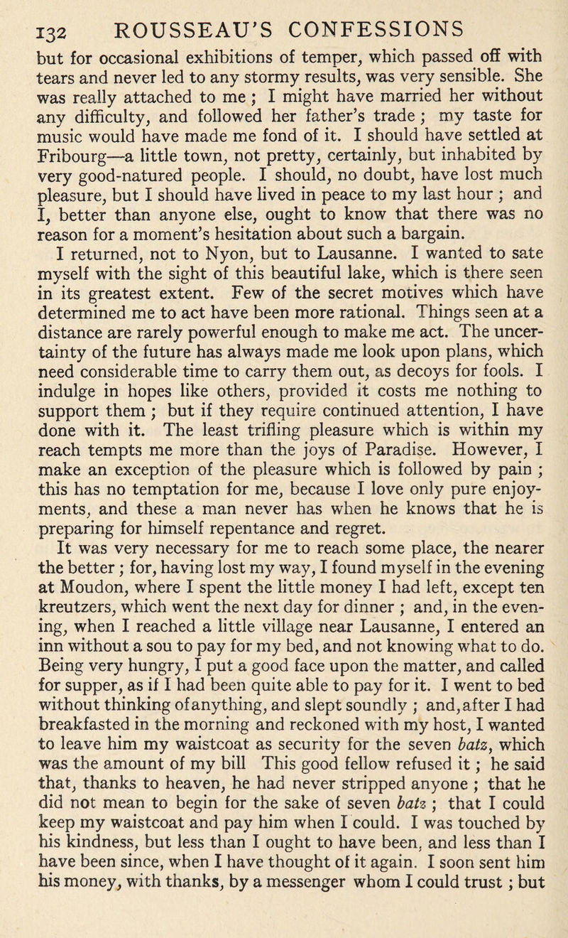 but for occasional exhibitions of temper, which passed off with tears and never led to any stormy results, was very sensible. She was really attached to me ; I might have married her without any difficulty, and followed her father’s trade ; my taste for music would have made me fond of it. I should have settled at Fribourg—a little town, not pretty, certainly, but inhabited by very good-natured people. I should, no doubt, have lost much pleasure, but I should have lived in peace to my last hour ; and X, better than anyone else, ought to know that there was no reason for a moment’s hesitation about such a bargain. I returned, not to Nyon, but to Lausanne. I wanted to sate myself with the sight of this beautiful lake, which is there seen in its greatest extent. Few of the secret motives which have determined me to act have been more rational. Things seen at a distance are rarely powerful enough to make me act. The uncer¬ tainty of the future has always made me look upon plans, which need considerable time to carry them out, as decoys for fools. I indulge in hopes like others, provided it costs me nothing to support them ; but if they require continued attention, I have done with it. The least trifling pleasure which is within my reach tempts me more than the joys of Paradise. However, I make an exception of the pleasure which is followed by pain ; this has no temptation for me, because I love only pure enjoy¬ ments, and these a man never has when he knows that he is preparing for himself repentance and regret. It was very necessary for me to reach some place, the nearer the better; for, having lost my way, I found myself in the evening at Moudon, where I spent the little money I had left, except ten kreutzers, which went the next day for dinner ; and, in the even¬ ing, when I reached a little village near Lausanne, I entered an inn without a sou to pay for my bed, and not knowing what to do. Being very hungry, I put a good face upon the matter, and called for supper, as if I had been quite able to pay for it. I went to bed without thinking of anything, and slept soundly ; and, after I had breakfasted in the morning and reckoned with my host, I wanted to leave him my waistcoat as security for the seven batz, which was the amount of my bill This good fellow refused it; he said that, thanks to heaven, he had never stripped anyone ; that he did not mean to begin for the sake of seven batz ; that I could keep my waistcoat and pay him when I could. I was touched by his kindness, but less than I ought to have been, and less than I have been since, when I have thought of it again. I soon sent him his money, with thanks, by a messenger whom I could trust; but