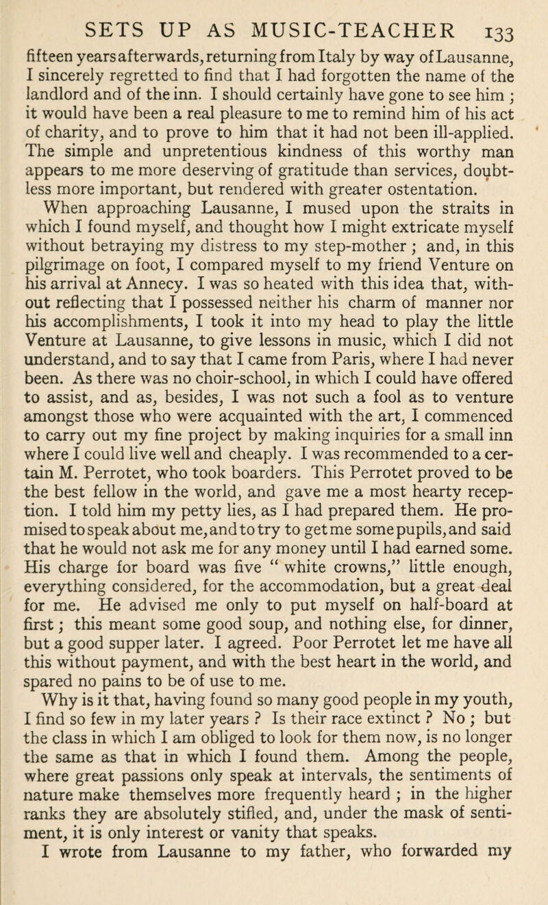 fifteen years afterwards, returning from Italy by way of Lausanne, I sincerely regretted to find that I had forgotten the name of the landlord and of the inn. I should certainly have gone to see him ; it would have been a real pleasure to me to remind him of his act of charity, and to prove to him that it had not been ill-applied. The simple and unpretentious kindness of this worthy man appears to me more deserving of gratitude than services, doubt¬ less more important, but rendered with greater ostentation. When approaching Lausanne, I mused upon the straits in which I found myself, and thought how I might extricate myself without betraying my distress to my step-mother ; and, in this pilgrimage on foot, I compared myself to my friend Venture on his arrival at Annecy. I was so heated with this idea that, with¬ out reflecting that I possessed neither his charm of manner nor his accomplishments, I took it into my head to play the little Venture at Lausanne, to give lessons in music, which I did not understand, and to say that I came from Paris, where I had never been. As there was no choir-school, in which I could have offered to assist, and as, besides, I was not such a fool as to venture amongst those who were acquainted with the art, I commenced to carry out my fine project by making inquiries for a small inn where I could live well and cheaply. I was recommended to a cer¬ tain M. Perrotet, who took boarders. This Perrotet proved to be the best fellow in the world, and gave me a most hearty recep¬ tion. I told him my petty lies, as I had prepared them. He pro¬ mised to speak about me, and to try to get me some pupils, and said that he would not ask me for any money until I had earned some. His charge for board was five “ white crowns,” little enough, everything considered, for the accommodation, but a great deal for me. He advised me only to put myself on half-board at first; this meant some good soup, and nothing else, for dinner, but a good supper later. I agreed. Poor Perrotet let me have all this without payment, and with the best heart in the world, and spared no pains to be of use to me. Why is it that, having found so many good people in my youth, I find so few in my later years ? Is their race extinct ? No ; but the class in which I am obliged to look for them now, is no longer the same as that in which I found them. Among the people, where great passions only speak at intervals, the sentiments of nature make themselves more frequently heard ; in the higher ranks they are absolutely stifled, and, under the mask of senti¬ ment, it is only interest or vanity that speaks. I wrote from Lausanne to my father, who forwarded my