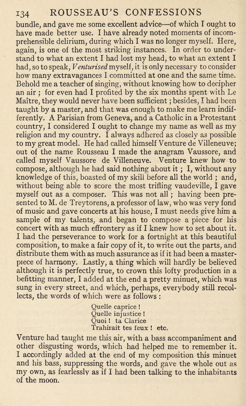 bundle, and gave me some excellent advice—of which I ought to have made better use. I have already noted moments of incom¬ prehensible delirium, during which I was no longer myself. Here, again, is one of the most striking instances. In order to under¬ stand to what an extent I had lost my head, to what an extent I had, so to speak, Venturised myself, it is only necessary to consider how many extravagances I committed at one and the same time. Behold me a teacher of singing, without knowing how to decipher an air ; for even had I profited by the six months spent with Le Maitre, they would never have been sufficient; besides, I had been taught by a master, and that was enough to make me learn indif¬ ferently. A Parisian from Geneva, and a Catholic in a Protestant country, I considered I ought to change my name as well as my religion and my country. I always adhered as closely as possible to my great model. He had called himself Venture de Villeneuve; out of the name Rousseau I made the anagram Vaussore, and called myself Vaussore de Villeneuve. Venture knew how to compose, although he had said nothing about it; I, without any knowledge of this, boasted of my skill before all the world ; and, without being able to score the most trifling vaudeville, I gave myself out as a composer. This was not all ; having been pre¬ sented to M. de Treytorens, a professor of law, who was very fond of music and gave concerts at his house, I must needs give him a sample of my talents, and began to compose a piece for his concert with as much effrontery as if I knew how to set about it. I had the perseverance to work for a fortnight at this beautiful composition, to make a fair copy of it, to write out the parts, and distribute them with as much assurance as if it had been a master¬ piece of harmony. Lastly, a thing which will hardly be believed although it is perfectly true, to crown this lofty production in a befitting manner, I added at the end a pretty minuet, which was sung in every street, and which, perhaps, everybody still recol¬ lects, the words of which were as follows : Quelle caprice ! Quelle inj ustice ! Quoi! ta Clarice Trahirait tes feux ! etc. Venture had taught me this air, with a bass accompaniment and other disgusting words, which had helped me to remember it. I accordingly added at the end of my composition this minuet and his bass, suppressing the words, and gave the whole out as my own, as fearlessly as if I had been talking to the inhabitants of the moon.