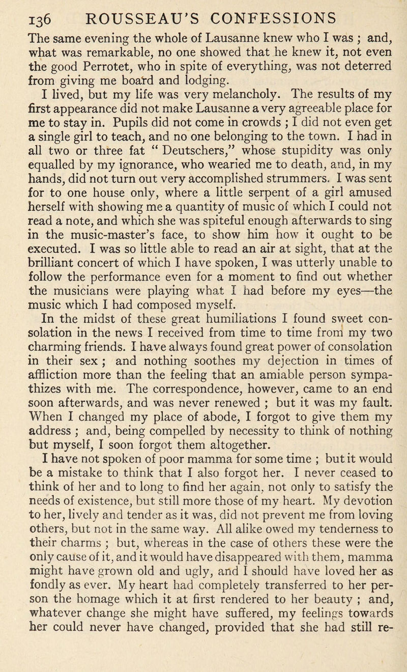 The same evening the whole of Lausanne knew who I was ; and, what was remarkable, no one showed that he knew it, not even the good Perrotet, who in spite of everything, was not deterred from giving me boatd and lodging. I lived, but my life was very melancholy. The results of my first appearance did not make Lausanne a very agreeable place for me to stay in. Pupils did not come in crowds ; I did not even get a single girl to teach, and no one belonging to the town. I had in all two or three fat “ Deutschers,” whose stupidity was only equalled by my ignorance, who wearied me to death, and, in my hands, did not turn out very accomplished strummers. I was sent for to one house only, where a little serpent of a girl amused herself with showing me a quantity of music of which I could not read a note, and which she was spiteful enough afterwards to sing in the music-master’s face, to show him how it ought to be executed. I was so little able to read an air at sight, that at the brilliant concert of which I have spoken, I was utterly unable to follow the performance even for a moment to find out whether the musicians were playing what 1 had before my eyes—the music which I had composed myself. In the midst of these great humiliations I found sweet con¬ solation in the news I received from time to time from my two charming friends. I have always found great power of consolation in their sex ; and nothing soothes my dejection in times of affliction more than the feeling that an amiable person sympa¬ thizes with me. The correspondence, however, came to an end soon afterwards, and was never renewed ; but it was my fault. When I changed my place of abode, I forgot to give them my address ; and, being compelled by necessity to think of nothing but myself, I soon forgot them altogether. I have not spoken of poor mamma for some time ; but it would be a mistake to think that I also forgot her. I never ceased to think of her and to long to find her again, not only to satisfy the needs of existence, but still more those of my heart. My devotion to her, lively and tender as it was, did not prevent me from loving others, but not in the same way. All alike owed my tenderness to their charms ; but, whereas in the case of others these were the only cause of it, and it would have disappeared with them, mamma might have grown old and ugly, and I should have loved her as fondly as ever. My heart had completely transferred to her per¬ son the homage which it at first rendered to her beauty ; and, whatever change she might have suffered, my feelings towards her could never have changed, provided that she had still re-