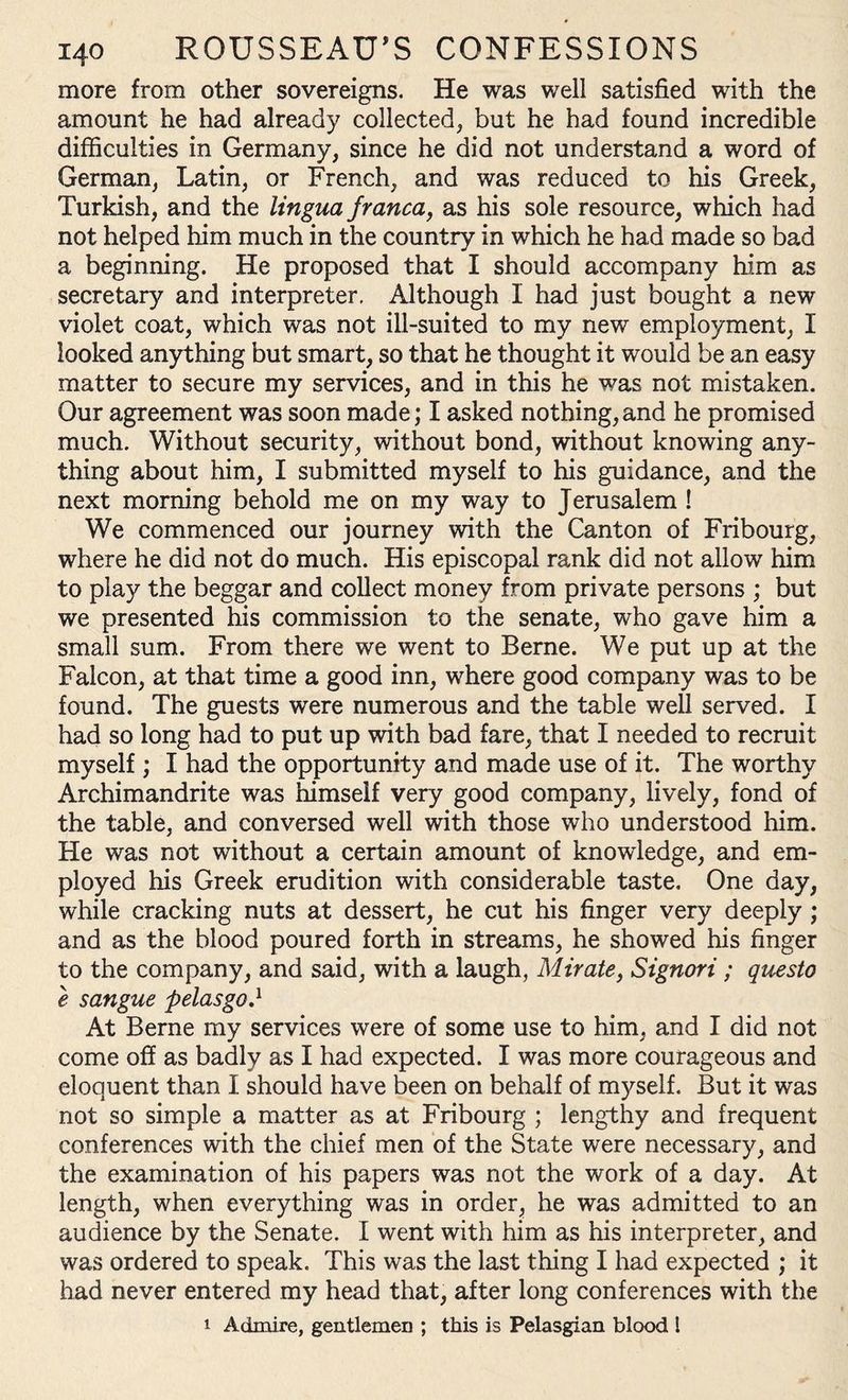more from other sovereigns. He was well satisfied with the amount he had already collected, but he had found incredible difficulties in Germany, since he did not understand a word of German, Latin, or French, and was reduced to his Greek, Turkish, and the lingua franca, as his sole resource, which had not helped him much in the country in which he had made so bad a beginning. He proposed that I should accompany him as secretary and interpreter. Although I had just bought a new violet coat, which was not ill-suited to my new employment, I looked anything but smart, so that he thought it would be an easy matter to secure my services, and in this he was not mistaken. Our agreement was soon made; I asked nothing, and he promised much. Without security, without bond, without knowing any¬ thing about him, I submitted myself to his guidance, and the next morning behold me on my way to Jerusalem ! We commenced our journey with the Canton of Fribourg, where he did not do much. His episcopal rank did not allow him to play the beggar and collect money from private persons ; but we presented his commission to the senate, who gave him a small sum. From there we went to Berne. We put up at the Falcon, at that time a good inn, where good company was to be found. The guests were numerous and the table well served. I had so long had to put up with bad fare, that I needed to recruit myself ; I had the opportunity and made use of it. The worthy Archimandrite was himself very good company, lively, fond of the table, and conversed well with those who understood him. He was not without a certain amount of knowledge, and em¬ ployed his Greek erudition with considerable taste. One day, while cracking nuts at dessert, he cut his finger very deeply ; and as the blood poured forth in streams, he showed his finger to the company, and said, with a laugh, Mirate, Signori ; questo e sangue pelasgo.1 At Berne my services were of some use to him, and I did not come off as badly as I had expected. I was more courageous and eloquent than I should have been on behalf of myself. But it was not so simple a matter as at Fribourg ; lengthy and frequent conferences with the chief men of the State were necessary, and the examination of his papers was not the work of a day. At length, when everything was in order, he was admitted to an audience by the Senate. I went with him as his interpreter, and was ordered to speak. This was the last thing I had expected ; it had never entered my head that, after long conferences with the i Admire, gentlemen ; this is Pelasgian blood 1