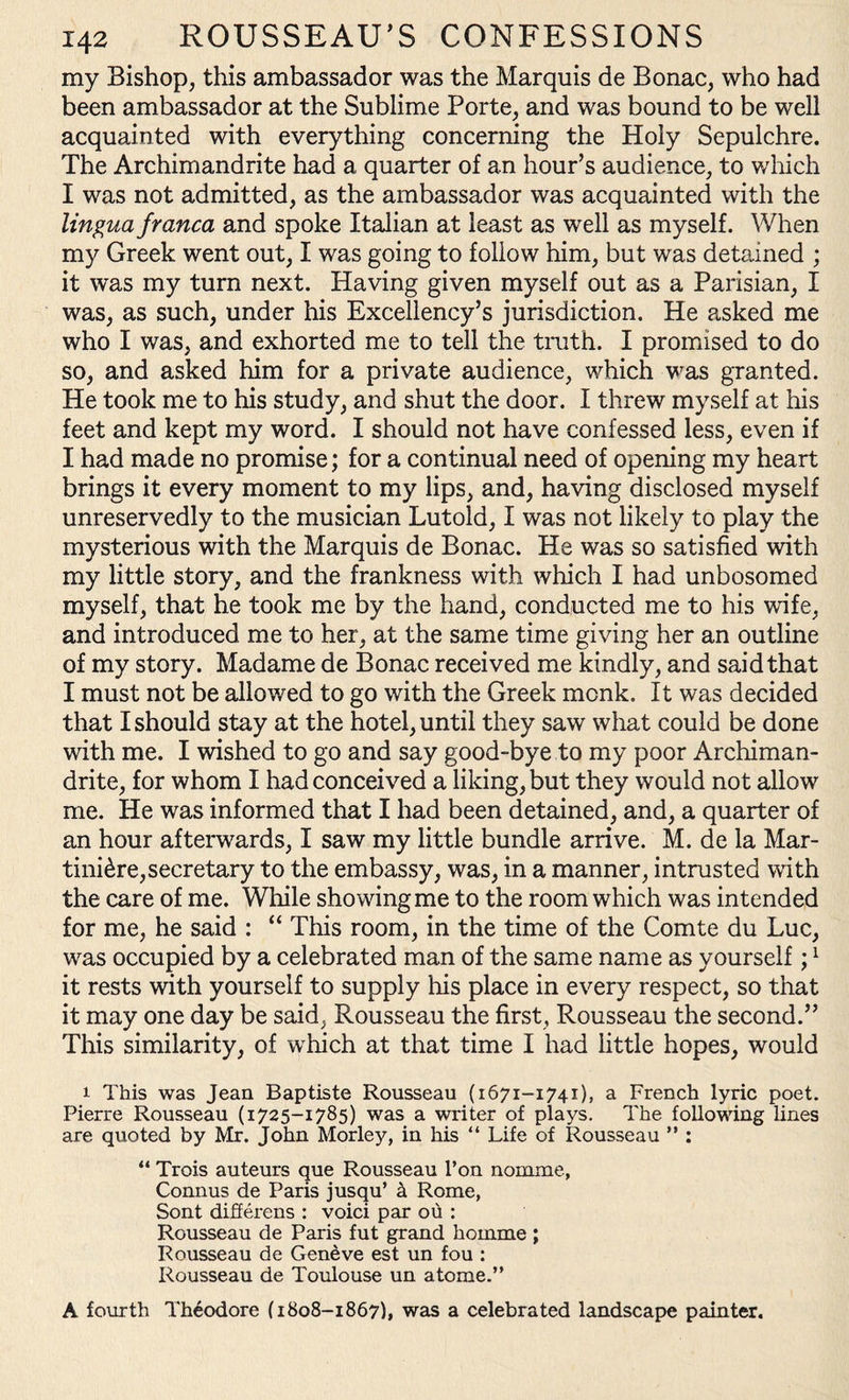 my Bishop, this ambassador was the Marquis de Bonac, who had been ambassador at the Sublime Porte, and was bound to be well acquainted with everything concerning the Holy Sepulchre. The Archimandrite had a quarter of an hour’s audience, to which I was not admitted, as the ambassador was acquainted with the lingua franca and spoke Italian at least as well as myself. When my Greek went out, I was going to follow him, but was detained ; it was my turn next. Having given myself out as a Parisian, I was, as such, under his Excellency’s jurisdiction. He asked me who I was, and exhorted me to tell the truth. I promised to do so, and asked him for a private audience, which was granted. He took me to his study, and shut the door. I threw myself at his feet and kept my word. I should not have confessed less, even if I had made no promise; for a continual need of opening my heart brings it every moment to my lips, and, having disclosed myself unreservedly to the musician Lutold, I was not likely to play the mysterious with the Marquis de Bonac. He was so satisfied with my little story, and the frankness with which I had unbosomed myself, that he took me by the hand, conducted me to his wife, and introduced me to her, at the same time giving her an outline of my story. Madame de Bonac received me kindly, and said that I must not be allowed to go with the Greek monk. It was decided that I should stay at the hotel, until they saw what could be done with me. I wished to go and say good-bye to my poor Archiman¬ drite, for whom I had conceived a liking, but they would not allow me. He was informed that I had been detained, and, a quarter of an hour afterwards, I saw my little bundle arrive. M. de la Mar- tini^re,secretary to the embassy, was, in a manner, intrusted with the care of me. While showing me to the room which was intended for me, he said : “ This room, in the time of the Comte du Luc, was occupied by a celebrated man of the same name as yourself;1 it rests with yourself to supply his place in every respect, so that it may one day be said, Rousseau the first, Rousseau the second.” This similarity, of which at that time I had little hopes, would i This was Jean Baptiste Rousseau (1671-1741), a French lyric poet. Pierre Rousseau (1725-1785) was a writer of plays. The following lines are quoted by Mr. John Morley, in his “ Life of Rousseau ” : “ Trois auteurs que Rousseau l’on nomine, Connus de Paris jusqu’ k Rome, Sont differens : voici par ou : Rousseau de Paris fut grand homme ; Rousseau de Geneve est un fou : Rousseau de Toulouse un atome.” A fourth Theodore (1808-1867), was a celebrated landscape painter.