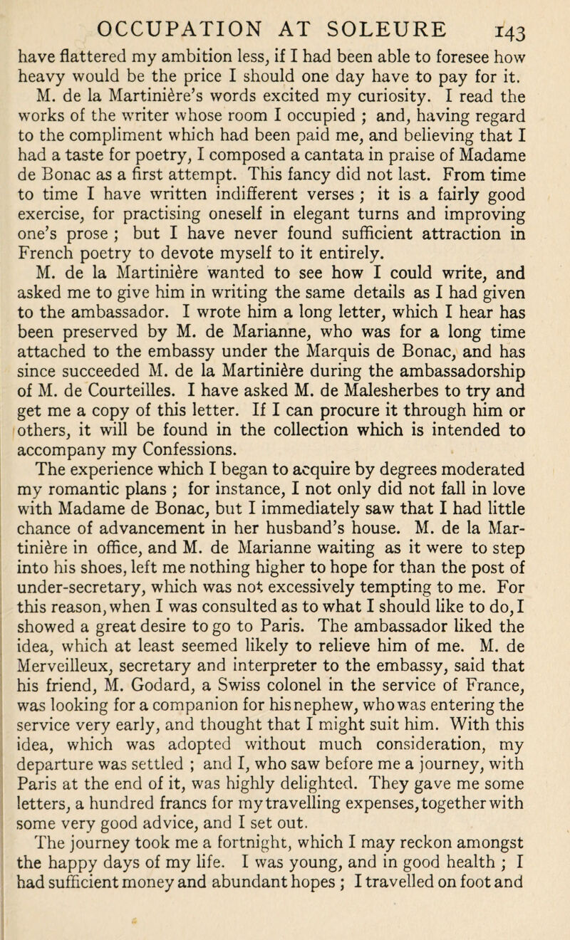 have flattered my ambition less, if I had been able to foresee how heavy would be the price I should one day have to pay for it. M. de la Martini£re’s words excited my curiosity. I read the works of the writer whose room I occupied ; and, having regard to the compliment which had been paid me, and believing that I had a taste for poetry, I composed a cantata in praise of Madame de Bonac as a first attempt. This fancy did not last. From time to time I have written indifferent verses ; it is a fairly good exercise, for practising oneself in elegant turns and improving one’s prose ; but I have never found sufficient attraction in French poetry to devote myself to it entirely. M. de la Martini£re wanted to see how I could write, and asked me to give him in writing the same details as I had given to the ambassador. I wrote him a long letter, which I hear has been preserved by M. de Marianne, who was for a long time attached to the embassy under the Marquis de Bonac, and has since succeeded M. de la Martinidre during the ambassadorship of M. de Courteilles. I have asked M. de Malesherbes to try and get me a copy of this letter. If I can procure it through him or others, it will be found in the collection which is intended to accompany my Confessions. The experience which I began to acquire by degrees moderated my romantic plans ; for instance, I not only did not fall in love with Madame de Bonac, but I immediately saw that I had little chance of advancement in her husband’s house. M. de la Mar- tini£re in office, and M. de Marianne waiting as it were to step into his shoes, left me nothing higher to hope for than the post of under-secretary, which was not excessively tempting to me. For this reason, when I was consulted as to what I should like to do, I showed a great desire to go to Paris. The ambassador liked the idea, which at least seemed likely to relieve him of me. M. de Merveilleux, secretary and interpreter to the embassy, said that his friend, M. Godard, a Swiss colonel in the service of France, was looking for a companion for his nephew, who was entering the service very early, and thought that I might suit him. With this idea, which was adopted without much consideration, my departure was settled ; and I, who saw before me a journey, with Paris at the end of it, was highly delighted. They gave me some letters, a hundred francs for my travelling expenses, together with some very good advice, and I set out. The journey took me a fortnight, which I may reckon amongst the happy days of my life. I was young, and in good health ; I had sufficient money and abundant hopes ; I travelled on foot and
