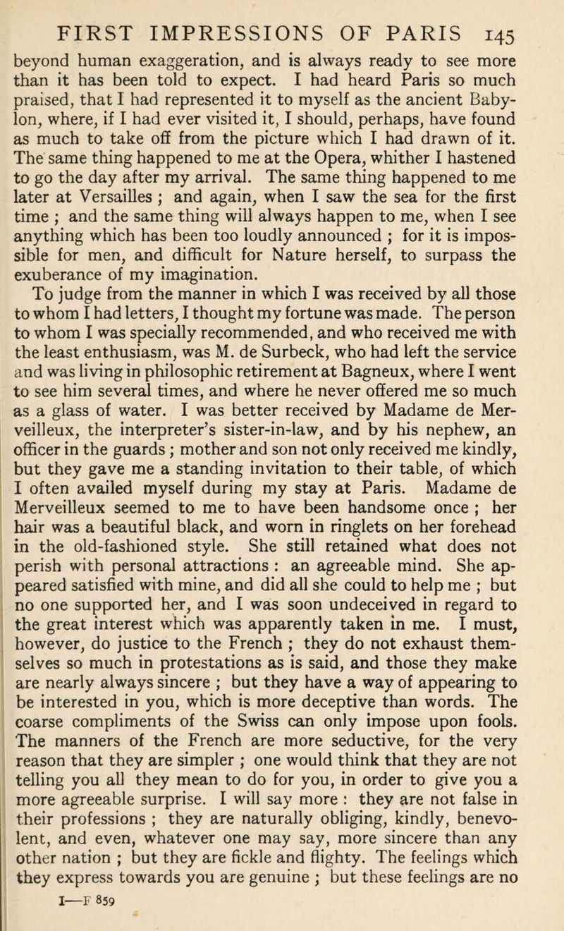 beyond human exaggeration, and is always ready to see more than it has been told to expect. I had heard Paris so much praised, that I had represented it to myself as the ancient Baby¬ lon, where, if I had ever visited it, I should, perhaps, have found as much to take off from the picture which I had drawn of it. The same thing happened to me at the Opera, whither I hastened to go the day after my arrival. The same thing happened to me later at Versailles ; and again, when I saw the sea for the first time ; and the same thing will always happen to me, when I see anything which has been too loudly announced ; for it is impos¬ sible for men, and difficult for Nature herself, to surpass the exuberance of my imagination. To judge from the manner in which I was received by all those to whom I had letters, I thought my fortune was made. The person to whom I was specially recommended, and who received me with the least enthusiasm, was M. de Surbeck, who had left the service and was living in philosophic retirement at Bagneux, where I went to see him several times, and where he never offered me so much as a glass of water. I was better received by Madame de Mer- veilleux, the interpreter’s sister-in-law, and by his nephew, an officer in the guards; mother and son not only received me kindly, but they gave me a standing invitation to their table, of which I often availed myself during my stay at Paris. Madame de Merveilleux seemed to me to have been handsome once ; her hair was a beautiful black, and worn in ringlets on her forehead in the old-fashioned style. She still retained what does not perish with personal attractions : an agreeable mind. She ap¬ peared satisfied with mine, and did all she could to help me ; but no one supported her, and I was soon undeceived in regard to the great interest which was apparently taken in me. I must, however, do justice to the French ; they do not exhaust them¬ selves so much in protestations as is said, and those they make are nearly always sincere ; but they have a way of appearing to be interested in you, which is more deceptive than words. The coarse compliments of the Swiss can only impose upon fools. The manners of the French are more seductive, for the very reason that they are simpler ; one would think that they are not telling you all they mean to do for you, in order to give you a more agreeable surprise. I will say more : they are not false in their professions ; they are naturally obliging, kindly, benevo¬ lent, and even, whatever one may say, more sincere than any other nation ; but they are fickle and flighty. The feelings which they express towards you are genuine ; but these feelings are no I—F 859