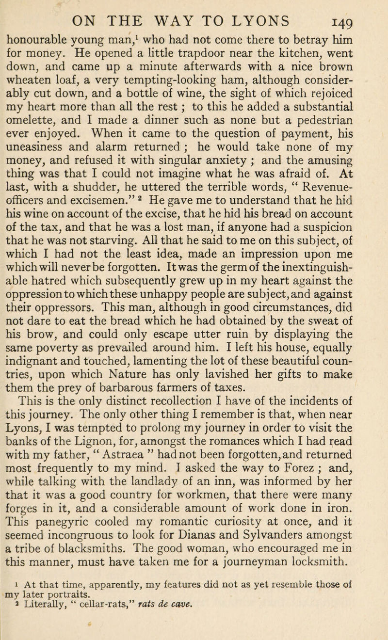 honourable young man/ who had not come there to betray him for money. He opened a little trapdoor near the kitchen, went down, and came up a minute afterwards with a nice brown wheaten loaf, a very tempting-looking ham, although consider¬ ably cut down, and a bottle of wine, the sight of which rejoiced my heart more than all the rest; to this he added a substantial omelette, and I made a dinner such as none but a pedestrian ever enjoyed. When it came to the question of payment, his uneasiness and alarm returned ; he would take none of my money, and refused it with singular anxiety ; and the amusing thing was that I could not imagine what he was afraid of. At last, with a shudder, he uttered the terrible words, “ Revenue- officers and excisemen.” 1 2 He gave me to understand that he hid his wine on account of the excise, that he hid his bread on account of the tax, and that he was a lost man, if anyone had a suspicion that he was not starving. All that he said to me on this subject, of which I had not the least idea, made an impression upon me which will never be forgotten. It was the germ of the inextinguish¬ able hatred which subsequently grew up in my heart against the oppression to which these unhappy people are subject, and against their oppressors. This man, although in good circumstances, did not dare to eat the bread which he had obtained by the sweat of his brow, and could only escape utter ruin by displaying the same poverty as prevailed around him. I left his house, equally indignant and touched, lamenting the lot of these beautiful coun¬ tries, upon which Nature has only lavished her gifts to make them the prey of barbarous farmers of taxes. This is the only distinct recollection I have of the incidents of this journey. The only other thing I remember is that, when near Lyons, I was tempted to prolong my journey in order to visit the banks of the Lignon, for, amongst the romances which I had read with my father, “ Astraea ” had not been forgotten, and returned most frequently to my mind. I asked the way to Forez ; and, while talking with the landlady of an inn, was informed by her that it was a good country for workmen, that there were many forges in it, and a considerable amount of work done in iron. This panegyric cooled my romantic curiosity at once, and it seemed incongruous to look for Dianas and Sylvanders amongst a tribe of blacksmiths. The good woman, who encouraged me in this manner, must have taken me for a journeyman locksmith. 1 At that time, apparently, my features did not as yet resemble those of my later portraits. 2 Literally, “ cellar-rats,” rats de cave.