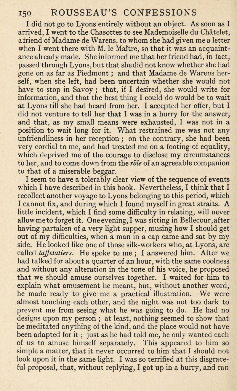 I did not go to Lyons entirely without an object. As soon as I arrived, I went to the Chasottes to see Mademoiselle du Chatelet, a friend of Madame de Warens, to whom she had given me a letter when I went there with M. le Maitre, so that it was an acquaint¬ ance already made. She informed me that her friend had, in fact, passed through Lyons, but that she did not know whether she had gone on as far as Piedmont ; and that Madame de Warens her¬ self, when she left, had been uncertain whether she would not have to stop in Savoy ; that, if I desired, she would write for information, and that the best thing I could do would be to wait at Lyons till she had heard from her. I accepted her offer, but I did not venture to tell her that I was in a hurry for the answer, and that, as my small means were exhausted, I was not in a position to wait long for it. What restrained me was not any unfriendliness in her reception ; on the contrary, she had been very cordial to me, and had treated me on a footing of equality, which deprived me of the courage to disclose my circumstances to her, and to come down from the role of an agreeable companion to that of a miserable beggar. I seem to have a tolerably clear view of the sequence of events which I have described in this book. Nevertheless, I think that I recollect another voyage to Lyons belonging to this period, which I cannot fix, and during which I found myself in great straits. A little incident, which I find some difficulty in relating, will never allowmeto forget it. Oneevening,I was sitting in Bellecour,after having partaken of a very light supper, musing how I should get out of my difficulties, when a man in a cap came and sat by my side. He looked like one of those silk-workers who, at Lyons, are called taffetatiers. He spoke to me ; I answered him. After we had talked for about a quarter of an hour, with the same coolness and without any alteration in the tone of his voice, he proposed that we should amuse ourselves together. I waited for him to explain what amusement he meant, but, without another word, he made ready to give me a practical illustration. We were almost touching each other, and the night was not too dark to prevent me from seeing what he was going to do. He had no designs upon my person ; at least, nothing seemed to show that he meditated anything of the kind, and the place would not have been adapted for it; just as he had told me, he only wanted each of us to amuse himself separately. This appeared to him so simple a matter, that it never occurred to him that I should not look upon it in the same light. I was so terrified at this disgrace¬ ful proposal, that, without replying, I got up in a hurry, and ran