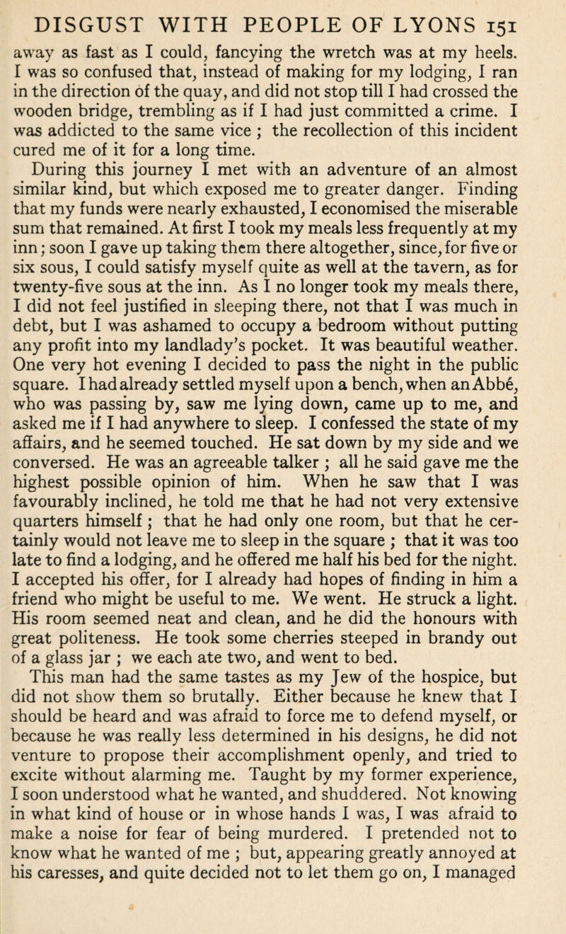 away as fast as I could, fancying the wretch was at my heels. I was so confused that, instead of making for my lodging, I ran in the direction of the quay, and did not stop till I had crossed the wooden bridge, trembling as if I had just committed a crime. I was addicted to the same vice ; the recollection of this incident cured me of it for a long time. During this journey I met with an adventure of an almost similar kind, but which exposed me to greater danger. Finding that my funds were nearly exhausted, I economised the miserable sum that remained. At first I took my meals less frequently at my inn; soon I gave up taking them there altogether, since, for five or six sous, I could satisfy myself quite as well at the tavern, as for twenty-five sous at the inn. As I no longer took my meals there, I did not feel justified in sleeping there, not that I was much in debt, but I was ashamed to occupy a bedroom without putting any profit into my landlady’s pocket. It was beautiful weather. One very hot evening I decided to pass the night in the public square. I had already settled myself upon a bench, when an Abbe, who was passing by, saw me lying down, came up to me, and asked me if I had anywhere to sleep. I confessed the state of my affairs, and he seemed touched. He sat down by my side and we conversed. He was an agreeable talker ; all he said gave me the highest possible opinion of him. When he saw that I was favourably inclined, he told me that he had not very extensive quarters himself ; that he had only one room, but that he cer¬ tainly would not leave me to sleep in the square ; that it was too late to find a lodging, and he offered me half his bed for the night. I accepted his offer, for I already had hopes of finding in him a friend who might be useful to me. We went. He struck a light. His room seemed neat and clean, and he did the honours with great politeness. He took some cherries steeped in brandy out of a glass jar ; we each ate two, and went to bed. This man had the same tastes as my Jew of the hospice, but did not show them so brutally. Either because he knew that I should be heard and was afraid to force me to defend myself, or because he was really less determined in his designs, he did not venture to propose their accomplishment openly, and tried to excite without alarming me. Taught by my former experience, I soon understood what he wanted, and shuddered. Not knowing in what kind of house or in whose hands I was, I was afraid to make a noise for fear of being murdered. I pretended not to know what he wanted of me ; but, appearing greatly annoyed at his caresses, and quite decided not to let them go on, I managed