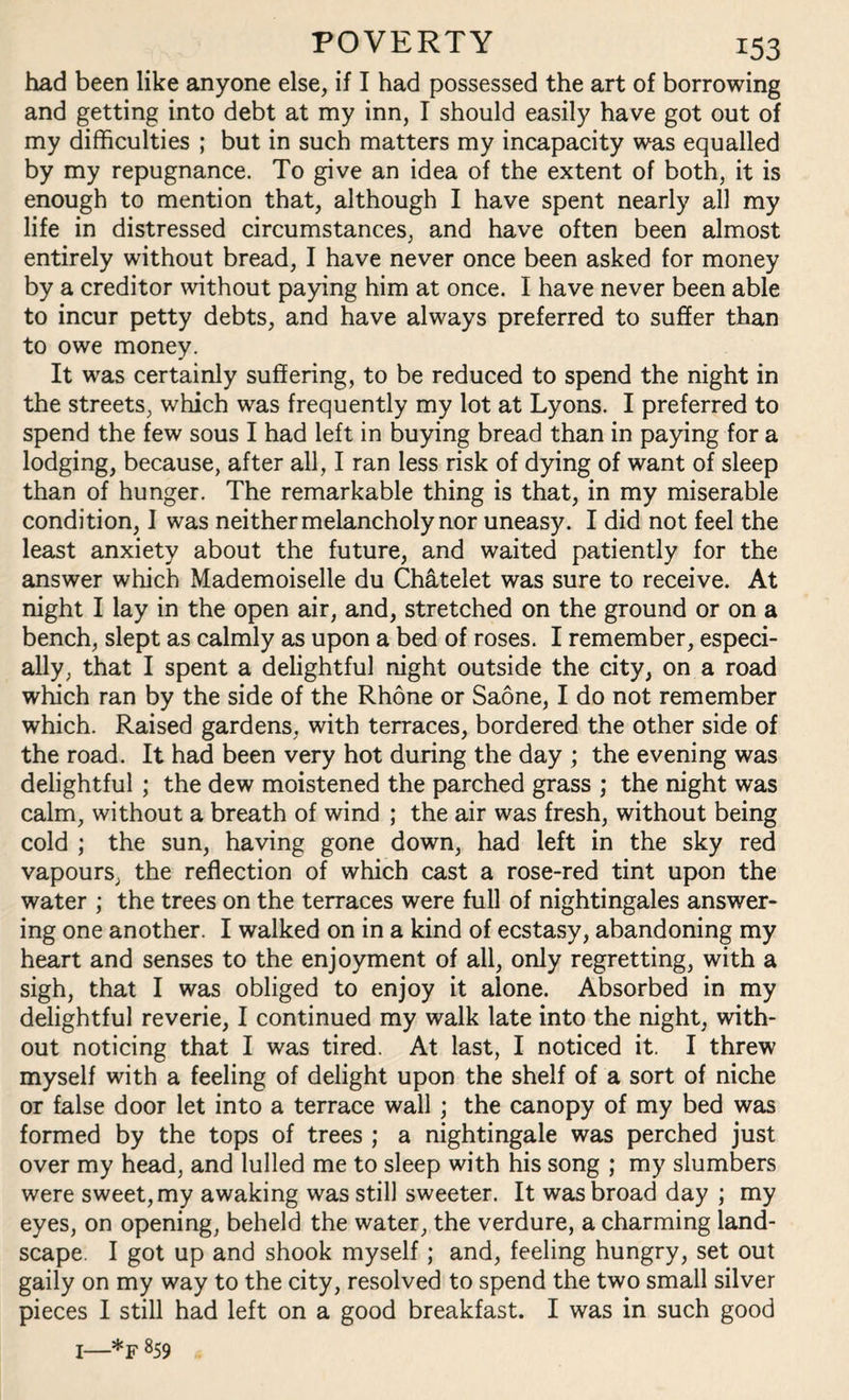 had been like anyone else, if I had possessed the art of borrowing and getting into debt at my inn, I should easily have got out of my difficulties ; but in such matters my incapacity was equalled by my repugnance. To give an idea of the extent of both, it is enough to mention that, although I have spent nearly all my life in distressed circumstances, and have often been almost entirely without bread, I have never once been asked for money by a creditor without paying him at once. I have never been able to incur petty debts, and have always preferred to suffer than to owe money. It was certainly suffering, to be reduced to spend the night in the streets, which was frequently my lot at Lyons. I preferred to spend the few sous I had left in buying bread than in paying for a lodging, because, after all, I ran less risk of dying of want of sleep than of hunger. The remarkable thing is that, in my miserable condition, I was neither melancholy nor uneasy. I did not feel the least anxiety about the future, and waited patiently for the answer which Mademoiselle du Chatelet was sure to receive. At night I lay in the open air, and, stretched on the ground or on a bench, slept as calmly as upon a bed of roses. I remember, especi¬ ally, that I spent a delightful night outside the city, on a road which ran by the side of the Rhone or Saone, I do not remember which. Raised gardens, with terraces, bordered the other side of the road. It had been very hot during the day ; the evening was delightful ; the dew moistened the parched grass ; the night was calm, without a breath of wind ; the air was fresh, without being cold ; the sun, having gone down, had left in the sky red vapours, the reflection of which cast a rose-red tint upon the water ; the trees on the terraces were full of nightingales answer¬ ing one another. I walked on in a kind of ecstasy, abandoning my heart and senses to the enjoyment of all, only regretting, with a sigh, that I was obliged to enjoy it alone. Absorbed in my delightful reverie, I continued my walk late into the night, with¬ out noticing that I was tired. At last, I noticed it. I threw myself with a feeling of delight upon the shelf of a sort of niche or false door let into a terrace wall ; the canopy of my bed was formed by the tops of trees ; a nightingale was perched just over my head, and lulled me to sleep with his song ; my slumbers were sweet, my awaking was still sweeter. It was broad day ; my eyes, on opening, beheld the water, the verdure, a charming land¬ scape. I got up and shook myself; and, feeling hungry, set out gaily on my way to the city, resolved to spend the two small silver pieces I still had left on a good breakfast. I was in such good I—*F 859