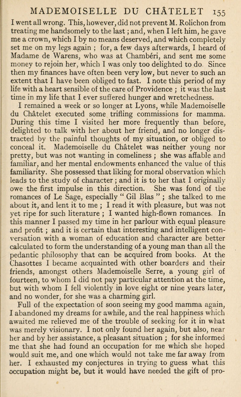 I went all wrong. This, however, did not prevent M. Rolichon from treating me handsomely to the last; and, when I left him, he gave me a crown, which I by no means deserved, and which completely set me on my legs again ; for, a few days afterwards, I heard of Madame de Warens, who was at Chamberi, and sent me some money to rejoin her, which I was only too delighted to do. Since then my finances have often been very low, but never to such an extent that I have been obliged to fast. I note this period of my life with a heart sensible of the care of Providence ; it was the last time in my life that I ever suffered hunger and wretchedness. I remained a week or so longer at Lyons, while Mademoiselle du Chatelet executed some trifling commissions for mamma. During this time I visited her more frequently than before, delighted to talk with her about her friend, and no longer dis¬ tracted by the painful thoughts of my situation, or obliged to conceal it. Mademoiselle du Chatelet was neither young nor pretty, but was not wanting in comeliness ; she was affable and familiar, and her mental endowments enhanced the value of this familiarity. She possessed that liking for moral observation which leads to the study of character; and it is to her that I originally owe the first impulse in this direction. She was fond of the romances of Le Sage, especially “ Gil Bias ” ; she talked to me about it, and lent it to me; I read it with pleasure, but was not yet ripe for such literature ; I wanted high-flown romances. In this manner I passed my time in her parlour with equal pleasure and profit ; and it is certain that interesting and intelligent con¬ versation with a woman of education and character are better calculated to form the understanding of a young man than all the pedantic philosophy that can be acquired from books. At the Chasottes I became acquainted with other boarders and their friends, amongst others Mademoiselle Serre, a young girl of fourteen, to whom I did not pay particular attention at the time, but with whom I fell violently in love eight or nine years later, and no wonder, for she was a charming girl. Full of the expectation of soon seeing my good mamma again, I abandoned my dreams for awhile, and the real happiness which awaited me relieved me of the trouble of seeking for it in what was merely visionary. I not only found her again, but also, near her and by her assistance, a pleasant situation ; for she informed me that she had found an occupation for me which she hoped would suit me, and one which would not take me far away from her. I exhausted my conjectures in trying to guess what this occupation might be, but it would have needed the gift of pro-