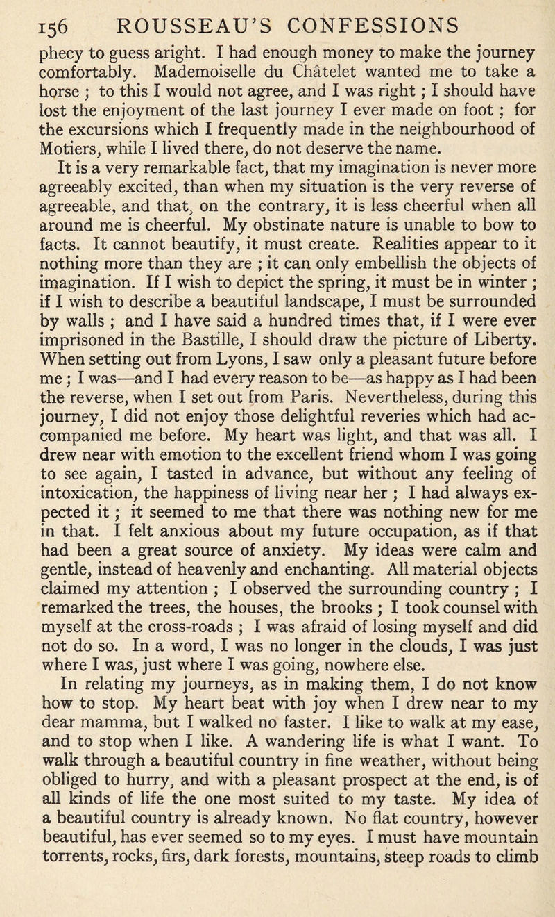 phecy to guess aright. I had enough money to make the journey comfortably. Mademoiselle du Chatelet wanted me to take a horse ; to this I would not agree, and I was right; I should have lost the enjoyment of the last journey I ever made on foot; for the excursions which I frequently made in the neighbourhood of Motiers, while I lived there, do not deserve the name. It is a very remarkable fact, that my imagination is never more agreeably excited, than when my situation is the very reverse of agreeable, and that, on the contrary, it is less cheerful when all around me is cheerful. My obstinate nature is unable to bow to facts. It cannot beautify, it must create. Realities appear to it nothing more than they are ; it can only embellish the objects of imagination. If I wish to depict the spring, it must be in winter ; if I wish to describe a beautiful landscape, I must be surrounded by walls ; and I have said a hundred times that, if I were ever imprisoned in the Bastille, I should draw the picture of Liberty. When setting out from Lyons, I saw only a pleasant future before me; I was—and I had every reason to be—as happy as I had been the reverse, when I set out from Paris. Nevertheless, during this journey, I did not enjoy those delightful reveries which had ac¬ companied me before. My heart was light, and that was all. I drew near with emotion to the excellent friend whom I was going to see again, I tasted in advance, but without any feeling of intoxication, the happiness of living near her ; I had always ex¬ pected it; it seemed to me that there was nothing new for me in that. I felt anxious about my future occupation, as if that had been a great source of anxiety. My ideas were calm and gentle, instead of heavenly and enchanting. All material objects claimed my attention ; I observed the surrounding country ; I remarked the trees, the houses, the brooks ; I took counsel with myself at the cross-roads ; I was afraid of losing myself and did not do so. In a word, I was no longer in the clouds, I was just where I was, just where I was going, nowhere else. In relating my journeys, as in making them, I do not know how to stop. My heart beat with joy when I drew near to my dear mamma, but I walked no faster. I like to walk at my ease, and to stop when I like. A wandering life is what I want. To walk through a beautiful country in fine weather, without being obliged to hurry, and with a pleasant prospect at the end, is of all kinds of life the one most suited to my taste. My idea of a beautiful country is already known. No flat country, however beautiful, has ever seemed so to my eyes. I must have mountain torrents, rocks, firs, dark forests, mountains, steep roads to climb
