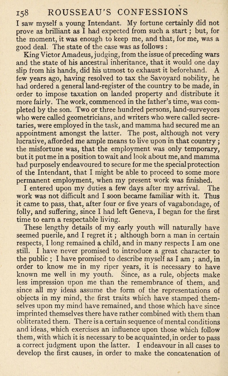 I saw myself a young Intendant. My fortune certainly did not prove as brilliant as I had expected from such a start; but, for the moment, it was enough to keep me, and that, for me, was a good deal. The state of the case was as follows : King Victor Amadeus, judging, from the issue of preceding wars and the state of his ancestral inheritance, that it would one day slip from his hands, did his utmost to exhaust it beforehand. A few years ago, having resolved to tax the Savoyard nobility, he had ordered a general land-register of the country to be made, in order to impose taxation on landed property and distribute it more fairly. The work, commenced in the father’s time, was com¬ pleted by the son. Two or three hundred persons, land-surveyors who were called geometricians, and writers who were called secre¬ taries, were employed in the task, and mamma had secured me an appointment amongst the latter. The post, although not very lucrative, afforded me ample means to live upon in that country ; the misfortune was, that the employment was only temporary, but it put me in a position to wait and look about me, and mamma had purposely endeavoured to secure for me the special protection of the Intendant, that I might be able to proceed to some more permanent employment, when my present work was finished. I entered upon my duties a few days after my arrival. The work was not difficult and I soon became familiar with it. Thus it came to pass, that, after four or five years of vagabondage, of folly, and suffering, since I had left Geneva, I began for the first time to earn a respectable living. These lengthy details of my early youth will naturally have seemed puerile, and I regret it; although born a man in certain respects, I long remained a child, and in many respects I am one still. I have never promised to introduce a great character to the public ; I have promised to describe myself as I am ; and, in order to know me in my riper years, it is necessary to have known me well in my youth. Since, as a rule, objects make less impression upon me than the remembrance of them, and since all my ideas assume the form of the representations of objects in my mind, the first traits which have stamped them¬ selves upon my mind have remained, and those which have since imprinted themselves there have rather combined with them than obliterated them. There is a certain sequence of mental conditions and ideas, which exercises an influence upon those which follow them, with which it is necessary to be acquainted, in order to pass a correct judgment upon the latter. I endeavour in all cases to develop the first causes, in order to make the concatenation of