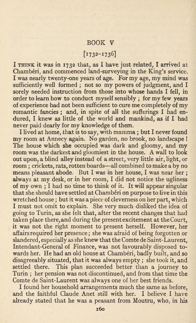 BOOK V [1732-1736] I think it was in 1732 that, as I have just related, I arrived at Chamberi, and commenced land-surveying in the King’s service. I was nearly twenty-one years of age. For my age, my mind was sufficiently well formed ; not so my powers of judgment, and I sorely needed instruction from those into whose hands I fell, in order to learn how to conduct myself sensibly ; for my few years of experience had not been sufficient to cure me completely of my romantic fancies ; and, in spite of all the sufferings I had en¬ dured, I knew as little of the world and mankind, as if I had never paid dearly for my knowledge of them. I lived at home, that is to say, with mamma ; but I never found my room at Annecy again. No garden, no brook, no landscape ! The house which she occupied was dark and gloomy, and my room was the darkest and gloomiest in the house. A wall to look out upon, a blind alley instead of a street, very little air, light, or room ; crickets, rats, rotten boards—all combined to make a by no means pleasant abode. But I was in her house, I was near her ; always at my desk, or in her room, I did not notice the ugliness of my own ; I had no time to think of it. It will appear singular that she should have settled at Chamberi on purpose to live in this wretched house; but it was a piece of cleverness on her part, which I must not omit to explain. She very much disliked the idea of going to Turin, as she felt that, after the recent changes that had taken place there, and during the present excitement at the Court, it was not the right moment to present herself. However, her affairs required her presence; she was afraid of being forgotten or slandered, especially as she knew that the Comte de Saint-Laurent, Intendant-General of Finance, was not favourably disposed to¬ wards her. He had an old house at Chamberi, badly built, and so disagreeably situated, that it was always empty ; she took it, and settled there. This plan succeeded better than a journey to Turin ; her pension was not discontinued, and from that time the Comte de Saint-Laurent was always one of her best friends. I found her household arrangements much the same as before, and the faithful Claude Anet still with her. I believe I have already stated that he was a peasant from Moutru, who, in his