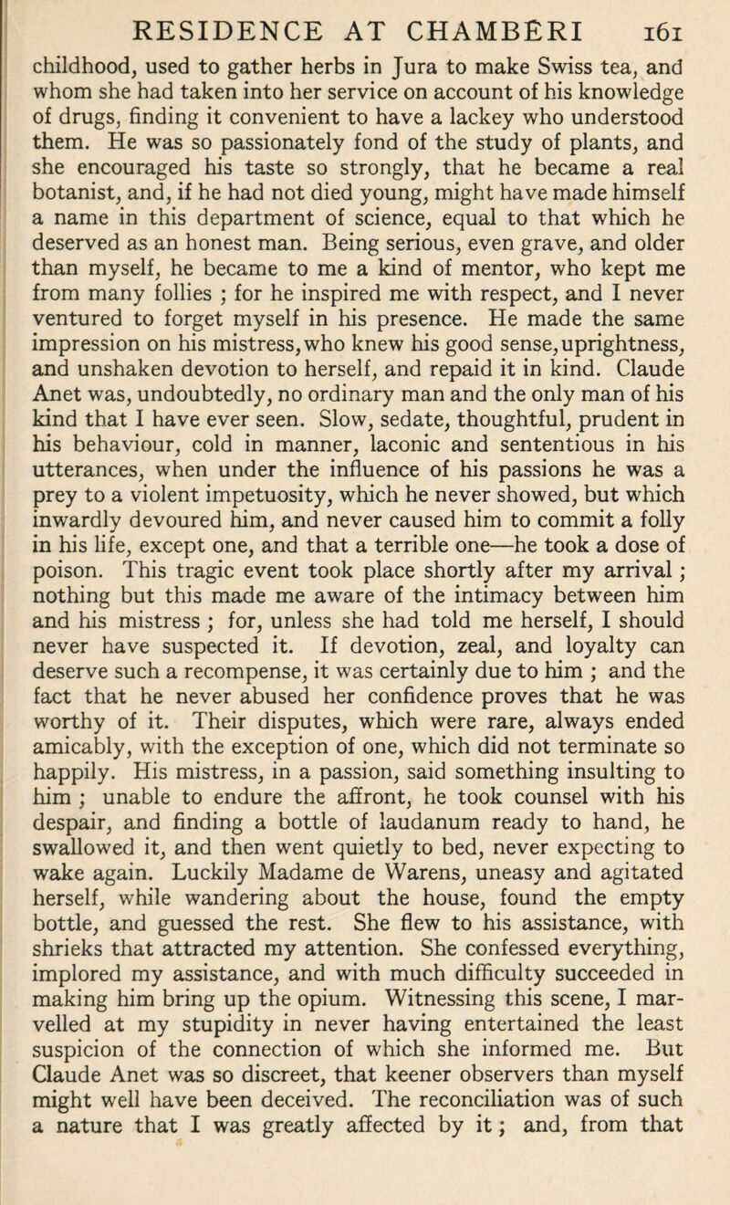 childhood, used to gather herbs in Jura to make Swiss tea, and whom she had taken into her service on account of his knowledge of drugs, finding it convenient to have a lackey who understood them. He was so passionately fond of the study of plants, and she encouraged his taste so strongly, that he became a real botanist, and, if he had not died young, might have made himself a name in this department of science, equal to that which he deserved as an honest man. Being serious, even grave, and older than myself, he became to me a kind of mentor, who kept me from many follies ; for he inspired me with respect, and I never ventured to forget myself in his presence. He made the same impression on his mistress, who knew his good sense, uprightness, and unshaken devotion to herself, and repaid it in kind. Claude Anet was, undoubtedly, no ordinary man and the only man of his kind that I have ever seen. Slow, sedate, thoughtful, prudent in his behaviour, cold in manner, laconic and sententious in his utterances, when under the influence of his passions he was a prey to a violent impetuosity, which he never showed, but which inwardly devoured him, and never caused him to commit a folly in his life, except one, and that a terrible one—he took a dose of poison. This tragic event took place shortly after my arrival; nothing but this made me aware of the intimacy between him and his mistress ; for, unless she had told me herself, I should never have suspected it. If devotion, zeal, and loyalty can deserve such a recompense, it was certainly due to him ; and the fact that he never abused her confidence proves that he was worthy of it. Their disputes, which were rare, always ended amicably, with the exception of one, which did not terminate so happily. His mistress, in a passion, said something insulting to him ; unable to endure the affront, he took counsel with his despair, and finding a bottle of laudanum ready to hand, he swallowed it, and then went quietly to bed, never expecting to wake again. Luckily Madame de Warens, uneasy and agitated herself, while wandering about the house, found the empty bottle, and guessed the rest. She flew to his assistance, with shrieks that attracted my attention. She confessed everything, implored my assistance, and with much difficulty succeeded in making him bring up the opium. Witnessing this scene, I mar¬ velled at my stupidity in never having entertained the least suspicion of the connection of which she informed me. But Claude Anet was so discreet, that keener observers than myself might well have been deceived. The reconciliation was of such a nature that I was greatly affected by it; and, from that