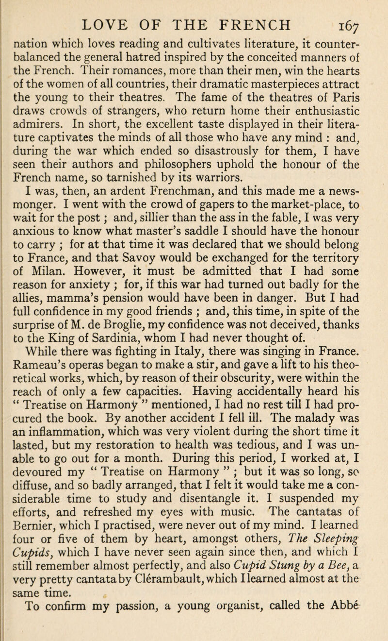 nation which loves reading and cultivates literature, it counter¬ balanced the general hatred inspired by the conceited manners of the French. Their romances, more than their men, win the hearts of the women of all countries, their dramatic masterpieces attract the young to their theatres. The fame of the theatres of Paris draws crowds of strangers, who return home their enthusiastic admirers. In short, the excellent taste displayed in their litera¬ ture captivates the minds of all those who have any mind : and, during the war which ended so disastrously for them, I have seen their authors and philosophers uphold the honour of the French name, so tarnished by its warriors. I was, then, an ardent Frenchman, and this made me a news¬ monger. I went with the crowd of gapers to the market-place, to wait for the post; and, sillier than the ass in the fable, I was very anxious to know what master’s saddle I should have the honour to carry ; for at that time it was declared that we should belong to France, and that Savoy would be exchanged for the territory of Milan. However, it must be admitted that I had some reason for anxiety ; for, if this war had turned out badly for the allies, mamma’s pension would have been in danger. But I had full confidence in my good friends ; and, this time, in spite of the surprise of M. de Broglie, my confidence was not deceived, thanks to the King of Sardinia, whom I had never thought of. While there was fighting in Italy, there was singing in France. Rameau’s operas began to make a stir, and gave a lift to his theo¬ retical works, which, by reason of their obscurity, were within the reach of only a few capacities. Having accidentally heard his “ Treatise on Harmony ” mentioned, I had no rest till I had pro¬ cured the book. By another accident I fell ill. The malady was an inflammation, which was very violent during the short time it lasted, but my restoration to health was tedious, and I was un¬ able to go out for a month. During this period, I worked at, I devoured my “ Treatise on Harmony ” ; but it was so long, so diffuse, and so badly arranged, that I felt it would take me a con¬ siderable time to study and disentangle it. I suspended my efforts, and refreshed my eyes with music. The cantatas of Bernier, which I practised, were never out of my mind. I learned four or five of them by heart, amongst others, The Sleeping Cupids, which I have never seen again since then, and which I still remember almost perfectly, and also Cupid Stung by a Bee, a very pretty cantata by Clerambault, which I learned almost at the same time. To confirm my passion, a young organist, called the Abbe