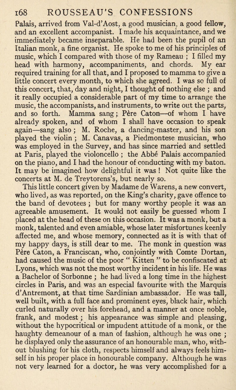 Palais, arrived from Val-d’Aost, a good musician, a good fellow, and an excellent accompanist. I made his acquaintance, and we immediately became inseparable. He had been the pupil of an Italian monk, a fine organist. He spoke to me of his principles of music, which I compared with those of my Rameau ; I filled my head with harmony, accompaniments, and chords. My ear required training for all that, and I proposed to mamma to give a little concert every month, to which she agreed. I was so full of this concert, that, day and night, I thought of nothing else ; and it really occupied a considerable part of my time to arrange the music, the accompanists, and instruments, to write out the parts, and so forth. Mamma sang; P&re Caton—of whom I have already spoken, and of whom I shall have occasion to speak again—sang also ; M. Roche, a dancing-master, and his son played the violin ; M. Canavas, a Piedmontese musician, who was employed in the Survey, and has since married and settled at Paris, played the violoncello ; the Abbe Palais accompanied on the piano, and I had the honour of conducting with my baton. It may be imagined how delightful it was ! Not quite like the concerts at M. de Treytorens’s, but nearly so. This little concert given by Madame de Warens, a new convert, who lived, as was reported, on the King’s charity, gave offence to the band of devotees ; but for many worthy people it was an agreeable amusement. It would not easily be guessed whom I placed at the head of these on this occasion. It was a monk, but a monk, talented and even amiable, whose later misfortunes keenly affected me, and whose memory, connected as it is with that of my happy days, is still dear to me. The monk in question was P£re Caton, a Franciscan, who, conjointly with Comte Dortan, had caused the music of the poor “ Kitten ” to be confiscated at Lyons, which was not the most worthy incident in his life. He was a Bachelor of Sorbonne ; he had lived a long time in the highest circles in Paris, and was an especial favourite with the Marquis d’Antremont, at that time Sardinian ambassador. He was tall, well built, with a full face and prominent eyes, black hair, which curled naturally over his forehead, and a manner at once noble, frank, and modest; his appearance was simple and pleasing, without the hypocritical or impudent attitude of a monk, or the haughty demeanour of a man of fashion, although he was one ; he displayed only the assurance of an honourable man, who, with¬ out blushing for his cloth, respects himself and always feels him¬ self in his proper place in honourable company. Although he was not very learned for a doctor, he was very accomplished for a