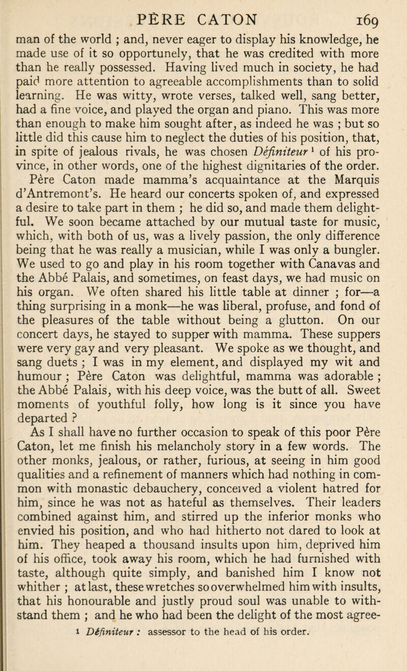 man of the world ; and, never eager to display his knowledge, he made use of it so opportunely, that he was credited with more than he really possessed. Having lived much in society, he had paid more attention to agreeable accomplishments than to solid learning. He was witty, wrote verses, talked well, sang better, had a fine voice, and played the organ and piano. This was more than enough to make him sought after, as indeed he was ; but so little did this cause him to neglect the duties of his position, that, in spite of jealous rivals, he was chosen Definiteur 1 of his pro¬ vince, in other words, one of the highest dignitaries of the order. P£re Caton made mamma’s acquaintance at the Marquis d’Antremont’s. He heard our concerts spoken of, and expressed a desire to take part in them ; he did so, and made them delight¬ ful. We soon became attached by our mutual taste for music, which, with both of us, was a lively passion, the only difference being that he was really a musician, while I was only a bungler. We used to go and play in his room together with Canavas and the Abbe Palais, and sometimes, on feast days, we had music on his organ. We often shared his little table at dinner ; for—a thing surprising in a monk—he was liberal, profuse, and fond of the pleasures of the table without being a glutton. On our concert days, he stayed to supper with mamma. These suppers were very gay and very pleasant. We spoke as we thought, and sang duets ; I was in my element, and displayed my wit and humour ; Pere Caton was delightful, mamma was adorable ; the Abbe Palais, with his deep voice, was the butt of all. Sweet moments of youthful folly, how long is it since you have departed ? As I shall have no further occasion to speak of this poor P£re Caton, let me finish his melancholy story in a few words. The other monks, jealous, or rather, furious, at seeing in him good qualities and a refinement of manners which had nothing in com¬ mon with monastic debauchery, conceived a violent hatred for him, since he was not as hateful as themselves. Their leaders combined against him, and stirred up the inferior monks who envied his position, and who had hitherto not dared to look at him. They heaped a thousand insults upon him, deprived him of his office, took away his room, which he had furnished with taste, although quite simply, and banished him I know not whither ; at last, these wretches so overwhelmed him with insults, that his honourable and justly proud soul was unable to with¬ stand them ; and he who had been the delight of the most agree- 1 Definiteur : assessor to the head of his order.