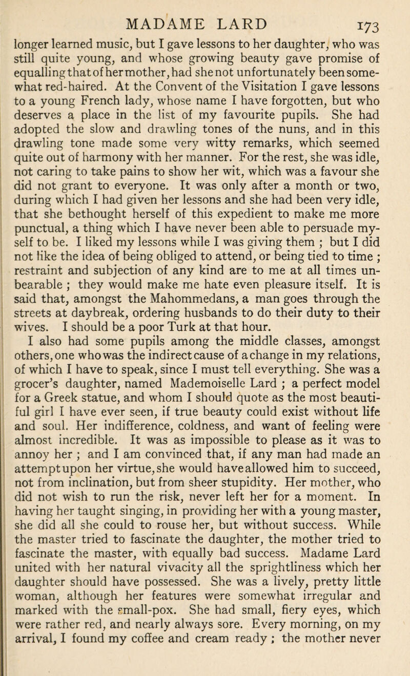 longer learned music, but I gave lessons to her daughter, who was still quite young, and whose growing beauty gave promise of equalling that of hermother,had shenot unfortunately been some¬ what red-haired. At the Convent of the Visitation I gave lessons to a young French lady, whose name I have forgotten, but who deserves a place in the list of my favourite pupils. She had adopted the slow and drawling tones of the nuns, and in this drawling tone made some very witty remarks, which seemed quite out of harmony with her manner. For the rest, she was idle, not caring to take pains to show her wit, which was a favour she did not grant to everyone. It was only after a month or two, during which I had given her lessons and she had been very idle, that she bethought herself of this expedient to make me more punctual, a thing which I have never been able to persuade my¬ self to be. I liked my lessons while I was giving them ; but I did not like the idea of being obliged to attend, or being tied to time ; restraint and subjection of any kind are to me at all times un¬ bearable ; they would make me hate even pleasure itself. It is said that, amongst the Mahommedans, a man goes through the streets at daybreak, ordering husbands to do their duty to their wives. I should be a poor Turk at that hour. I also had some pupils among the middle classes, amongst others, one who was the indirect cause of a change in my relations, of which I have to speak, since I must tell everything. She was a grocer’s daughter, named Mademoiselle Lard ; a perfect model for a Greek statue, and whom I should quote as the most beauti¬ ful girl I have ever seen, if true beauty could exist without life and soul. Her indifference, coldness, and want of feeling were almost incredible. It was as impossible to please as it was to annoy her ; and I am convinced that, if any man had made an attempt upon her virtue, she would have allowed him to succeed, not from inclination, but from sheer stupidity. Her mother, who did not wish to run the risk, never left her for a moment. In having her taught singing, in providing her with a young master, she did all she could to rouse her, but without success. While the master tried to fascinate the daughter, the mother tried to fascinate the master, with equally bad success. Madame Lard united with her natural vivacity all the sprightliness which her daughter should have possessed. She was a lively, pretty little woman, although her features were somewhat irregular and marked with the small-pox. She had small, fiery eyes, which were rather red, and nearly always sore. Every morning, on my arrival, I found my coffee and cream ready ; the mother never