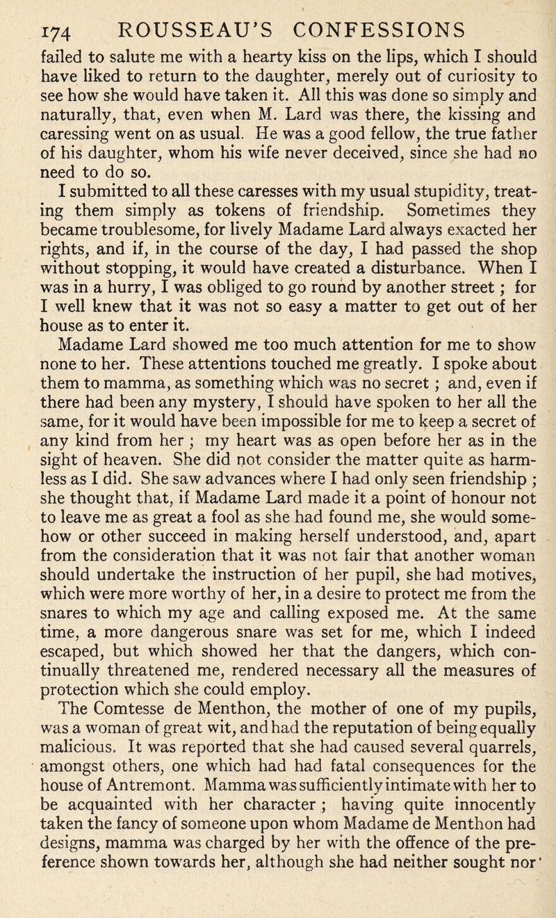 failed to salute me with a hearty kiss on the lips, which I should have liked to return to the daughter, merely out of curiosity to see how she would have taken it. All this was done so simply and naturally, that, even when M. Lard was there, the kissing and caressing went on as usual. He was a good fellow, the true father of his daughter, whom his wife never deceived, since she had no need to do so. I submitted to all these caresses with my usual stupidity, treat¬ ing them simply as tokens of friendship. Sometimes they became troublesome, for lively Madame Lard always exacted her rights, and if, in the course of the day, I had passed the shop without stopping, it would have created a disturbance. When I was in a hurry, I was obliged to go round by another street; for I well knew that it was not so easy a matter to get out of her house as to enter it. Madame Lard showed me too much attention for me to show none to her. These attentions touched me greatly. I spoke about them to mamma, as something which was no secret; and, even if there had been any mystery, I should have spoken to her all the same, for it would have been impossible for me to keep a secret of any kind from her ; my heart was as open before her as in the sight of heaven. She did not consider the matter quite as harm¬ less as I did. She saw advances where I had only seen friendship ; she thought that, if Madame Lard made it a point of honour not to leave me as great a fool as she had found me, she would some¬ how or other succeed in making herself understood, and, apart from the consideration that it was not fair that another woman should undertake the instruction of her pupil, she had motives, which were more worthy of her, in a desire to protect me from the snares to which my age and calling exposed me. At the same time, a more dangerous snare was set for me, which I indeed escaped, but which showed her that the dangers, which con¬ tinually threatened me, rendered necessary all the measures of protection which she could employ. The Comtesse de Menthon, the mother of one of my pupils, was a woman of great wit, and had the reputation of being equally malicious. It was reported that she had caused several quarrels, amongst others, one which had had fatal consequences for the house of Antremont. Mamma was sufficiently intimate with her to be acquainted with her character ; having quite innocently taken the fancy of someone upon whom Madame de Menthon had designs, mamma was charged by her with the offence of the pre¬ ference shown towards her, although she had neither sought nor*