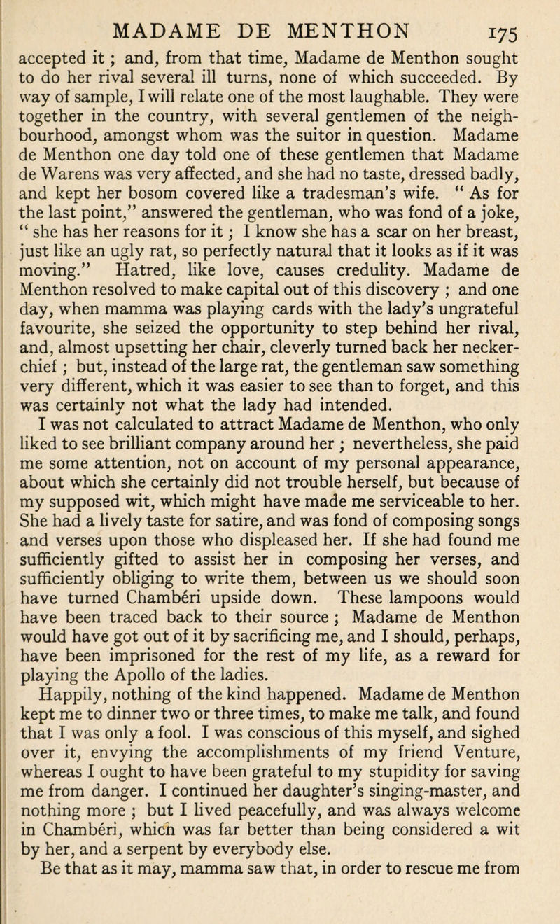 accepted it; and, from that time, Madame de Menthon sought to do her rival several ill turns, none of which succeeded. By way of sample, I will relate one of the most laughable. They were together in the country, with several gentlemen of the neigh¬ bourhood, amongst whom was the suitor in question. Madame de Menthon one day told one of these gentlemen that Madame de Warens was very affected, and she had no taste, dressed badly, and kept her bosom covered like a tradesman’s wife. “ As for the last point,” answered the gentleman, who was fond of a joke, “ she has her reasons for it; I know she has a scar on her breast, just like an ugly rat, so perfectly natural that it looks as if it was moving.” Hatred, like love, causes credulity. Madame de Menthon resolved to make capital out of this discovery ; and one day, when mamma was playing cards with the lady’s ungrateful favourite, she seized the opportunity to step behind her rival, and, almost upsetting her chair, cleverly turned back her necker¬ chief ; but, instead of the large rat, the gentleman saw something very different, which it was easier to see than to forget, and this was certainly not what the lady had intended. I was not calculated to attract Madame de Menthon, who only liked to see brilliant company around her ; nevertheless, she paid me some attention, not on account of my personal appearance, about which she certainly did not trouble herself, but because of my supposed wit, which might have made me serviceable to her. She had a lively taste for satire, and was fond of composing songs and verses upon those who displeased her. If she had found me sufficiently gifted to assist her in composing her verses, and sufficiently obliging to write them, between us we should soon have turned Chamberi upside down. These lampoons would have been traced back to their source ; Madame de Menthon would have got out of it by sacrificing me, and I should, perhaps, have been imprisoned for the rest of my life, as a reward for playing the Apollo of the ladies. Happily, nothing of the kind happened. Madame de Menthon kept me to dinner two or three times, to make me talk, and found that I was only a fool. I was conscious of this myself, and sighed over it, envying the accomplishments of my friend Venture, whereas I ought to have been grateful to my stupidity for saving me from danger. I continued her daughter’s singing-master, and nothing more ; but I lived peacefully, and was always welcome in Chamberi, which was far better than being considered a wit by her, and a serpent by everybody else. Be that as it may, mamma saw that, in order to rescue me from