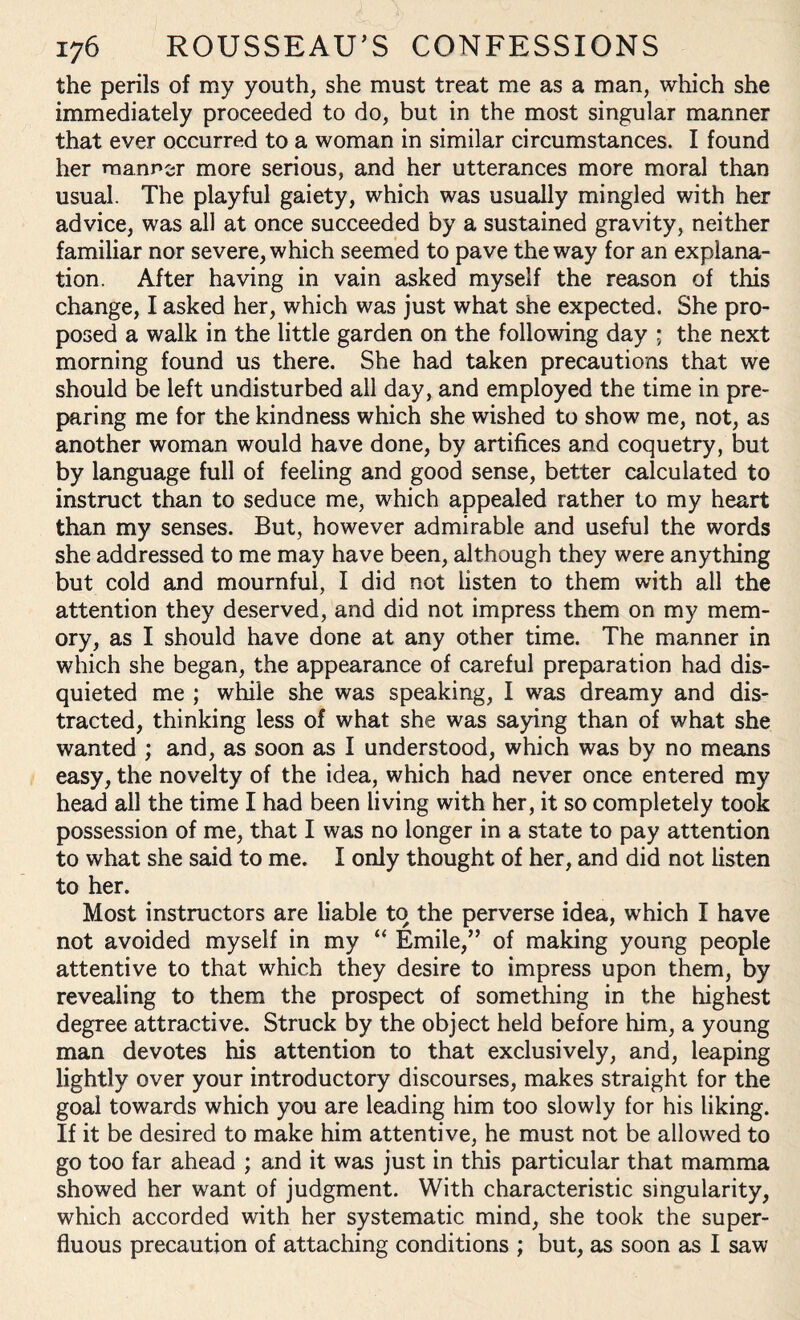 the perils of my youth, she must treat me as a man, which she immediately proceeded to do, but in the most singular manner that ever occurred to a woman in similar circumstances. I found her manner more serious, and her utterances more moral than usual. The playful gaiety, which was usually mingled with her advice, was all at once succeeded by a sustained gravity, neither familiar nor severe, which seemed to pave the way for an explana¬ tion. After having in vain asked myself the reason of this change, I asked her, which was just what she expected. She pro¬ posed a walk in the little garden on the following day ; the next morning found us there. She had taken precautions that we should be left undisturbed all day, and employed the time in pre¬ paring me for the kindness which she wished to show me, not, as another woman would have done, by artifices and coquetry, but by language full of feeling and good sense, better calculated to instruct than to seduce me, which appealed rather to my heart than my senses. But, however admirable and useful the words she addressed to me may have been, although they were anything but cold and mournful, I did not listen to them with all the attention they deserved, and did not impress them on my mem¬ ory, as I should have done at any other time. The manner in which she began, the appearance of careful preparation had dis¬ quieted me ; while she was speaking, I was dreamy and dis¬ tracted, thinking less of what she was saying than of what she wanted ; and, as soon as I understood, which was by no means easy, the novelty of the idea, which had never once entered my head all the time I had been living with her, it so completely took possession of me, that I was no longer in a state to pay attention to what she said to me. I only thought of her, and did not listen to her. Most instructors are liable to the perverse idea, which I have not avoided myself in my “ Emile,” of making young people attentive to that which they desire to impress upon them, by revealing to them the prospect of something in the highest degree attractive. Struck by the object held before him, a young man devotes his attention to that exclusively, and, leaping lightly over your introductory discourses, makes straight for the goal towards which you are leading him too slowly for his liking. If it be desired to make him attentive, he must not be allowed to go too far ahead ; and it was just in this particular that mamma showed her want of judgment. With characteristic singularity, which accorded with her systematic mind, she took the super¬ fluous precaution of attaching conditions ; but, as soon as I saw