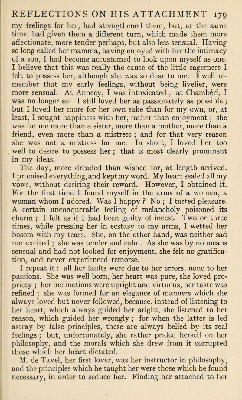 my feelings for her, had strengthened them, but, at the same time, had given them a different turn, which made them more affectionate, more tender perhaps, but also less sensual. Having so long called her mamma, having enjoyed with her the intimacy of a son, I had become accustomed to look upon myself as one. I believe that this was really the cause of the little eagerness I felt to possess her, although she was so dear to me. I well re¬ member that my early feelings, without being livelier, were more sensual. At Annecy, I was intoxicated ; at Chamberi, I was no longer so. I still loved her as passionately as possible ; but I loved her more for her own sake than for my own, or, at least, I sought happiness with her, rather than enjoyment; she was for me more than a sister, more than a mother, more than a friend, even more than a mistress ; and for that very reason she was not a mistress for me. In short, I loved her too well to desire to possess her; that is most clearly prominent in my ideas. The day, more dreaded than wished for, at length arrived. I promised everything, and kept my word. My heart sealed all my vows, without desiring their reward. However, I obtained it. For the first time I found myself in the arms of a woman, a woman whom I adored. Was I happy ? No ; I tasted pleasure. A certain unconquerable feeling of melancholy poisoned its charm ; I felt as if I had been guilty of incest. Two or three times, while pressing her in ecstasy to my arms, I wetted her bosom with my tears. She, on the other hand, was neither sad nor excited ; she was tender and calm. As she was by no means sensual and had not looked for enjoyment, she felt no gratifica¬ tion, and never experienced remorse. I repeat it: all her faults were due to her errors, none to her passions. She was well born, her heart was pure, she loved pro¬ priety ; her inclinations were upright and virtuous, her taste was refined ; she was formed for an elegance of manners which she always loved but never followed, because, instead of listening to her heart, which always guided her aright, she listened to her reason, which guided her wrongly ; for when the latter is led astray by false principles, these are always belied by its real feelings ; but, unfortunately, she rather prided herself on her philosophy, and the morals which she drew from it corrupted those which her heart dictated. M. de Tavel, her first lover, was her instructor in philosophy, and the principles which he taught her were those which he found necessary, in order to seduce her. Finding her attached to her