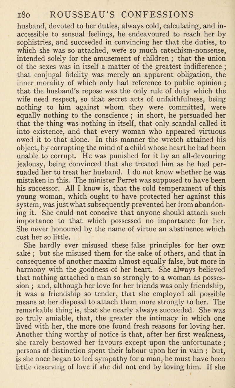 husband, devoted to her duties, always cold, calculating, and in¬ accessible to sensual feelings, he endeavoured to reach her by sophistries, and succeeded in convincing her that the duties, to which she was so attached, were so much catechism-nonsense, intended solely for the amusement of children ; that the union of the sexes was in itself a matter of the greatest indifference ; that conjugal fidelity was merely an apparent obligation, the inner morality of which only had reference to public opinion ; that the husband’s repose was the only rule of duty which the wife need respect, so that secret acts of unfaithfulness, being nothing to ham against whom they were committed, were equally nothing to the conscience ; in short, he persuaded her that the thing was nothing in itself, that only scandal called it into existence, and that every woman who appeared virtuous owed it to that alone. In this manner the wretch attained his object, by corrupting the mind of a child whose heart he had been unable to corrupt. He was punished for it by an all-devouring jealousy, being convinced that she treated him as he had per¬ suaded her to treat her husband. I do not know whether he was mistaken in this. The minister Perret was supposed to have been his successor. All I know is, that the cold temperament of this young woman, which ought to have protected her against this system, was just what subsequently prevented her from abandon¬ ing it. She could not conceive that anyone should attach such importance to that which possessed no importance for her. She never honoured by the name of virtue an abstinence which cost her so little. She hardly ever misused these false principles for her own sake ; but she misused them for the sake of others, and that in consequence of another maxim almost equally false, but more in harmony with the goodness of her heart. She always believed that nothing attached a man so strongly to a woman as posses¬ sion ; and, although her love for her friends was only friendship, it was a friendship so tender, that she employed all possible means at her disposal to attach them more strongly to her. The remarkable thing is, that she nearly always succeeded. She was so truly amiable, that, the greater the intimacy in which one lived with her, the more one found fresh reasons for loving her. Another thing worthy of notice is that, after her first weakness, she rarely bestowed her favours except upon the unfortunate ; persons of distinction spent their labour upon her in vain ; but, is she once began to feel sympathy for a man, he must have been little deserving of love if she did not end by loving him. If she
