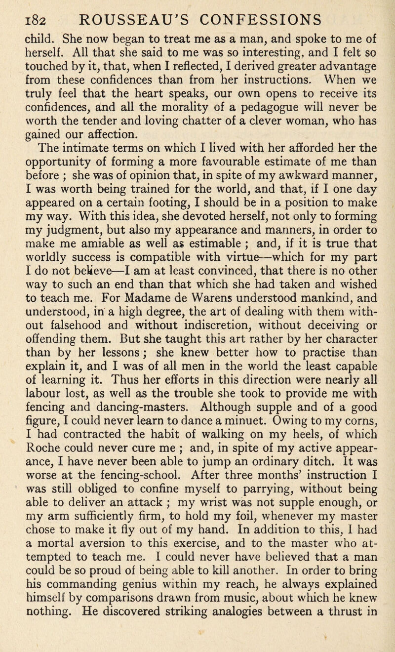 child. She now began to treat me as a man, and spoke to me of herself. All that she said to me was so interesting, and I felt so touched by it, that, when I reflected, I derived greater advantage from these confidences than from her instructions. When we truly feel that the heart speaks, our own opens to receive its confidences, and all the morality of a pedagogue will never be worth the tender and loving chatter of a clever woman, who has gained our affection. The intimate terms on which I lived with her afforded her the opportunity of forming a more favourable estimate of me than before ; she was of opinion that, in spite of my awkward manner, I was worth being trained for the world, and that, if I one day appeared on a certain footing, I should be in a position to make my way. With this idea, she devoted herself, not only to forming my judgment, but also my appearance and mariners, in order to make me amiable as well as estimable ; and, if it is true that worldly success is compatible with virtue—which for my part I do not believe—I am at least convinced, that there is no other way to such an end than that which she had taken and wished to teach me. For Madame de Warens understood mankind, and understood, in a high degree, the art of dealing with them with¬ out falsehood and without indiscretion, without deceiving or offending them. But she taught this art rather by her character than by her lessons; she knew better how to practise than explain it, and I was of all men in the world the least capable of learning it. Thus her efforts in this direction were nearly all labour lost, as well as the trouble she took to provide me with fencing and dancing-masters. Although supple and of a good figure, I could never learn to dance a minuet. Owing to my corns, I had contracted the habit of walking on my heels, of which Roche could never cure me ; and, in spite of my active appear¬ ance, I have never been able to jump an ordinary ditch. It was worse at the fencing-school. After three months’ instruction I was still obliged to confine myself to parrying, without being able to deliver an attack ; my wrist was not supple enough, or my arm sufficiently firm, to hold my foil, whenever my master chose to make it fly out of my hand. In addition to this, I had a mortal aversion to this exercise, and to the master who at¬ tempted to teach me. I could never have believed that a man could be so proud of being able to kill another. In order to bring his commanding genius within my reach, he always explained himself by comparisons drawn from music, about which he knew nothing. He discovered striking analogies between a thrust in