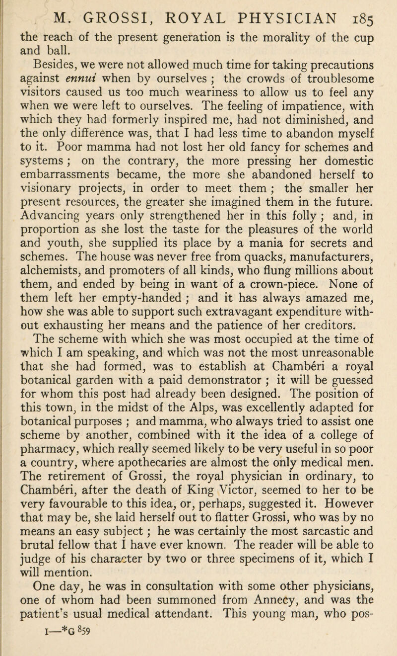 the reach of the present generation is the morality of the cup and ball. Besides, we were not allowed much time for taking precautions against ennui when by ourselves ; the crowds of troublesome visitors caused us too much weariness to allow us to feel any when we were left to ourselves. The feeling of impatience, with which they had formerly inspired me, had not diminished, and the only difference was, that I had less time to abandon myself to it. Poor mamma had not lost her old fancy for schemes and systems ; on the contrary, the more pressing her domestic embarrassments became, the more she abandoned herself to visionary projects, in order to meet them ; the smaller her present resources, the greater she imagined them in the future. Advancing years only strengthened her in this folly ; and, in proportion as she lost the taste for the pleasures of the world and youth, she supplied its place by a mania for secrets and schemes. The house was never free from quacks, manufacturers, alchemists, and promoters of all kinds, who flung millions about them, and ended by being in want of a crown-piece. None of them left her empty-handed ; and it has always amazed me, how she was able to support such extravagant expenditure with¬ out exhausting her means and the patience of her creditors. The scheme with which she was most occupied at the time of which I am speaking, and which was not the most unreasonable that she had formed, was to establish at Chamberi a royal botanical garden with a paid demonstrator ; it will be guessed for whom this post had already been designed. The position of this town, in the midst of the Alps, was excellently adapted for botanical purposes ; and mamma, who always tried to assist one scheme by another, combined with it the idea of a college of pharmacy, which really seemed likely to be very useful in so poor a country, where apothecaries are almost the only medical men. The retirement of Grossi, the royal physician in ordinary, to Chamberi, after the death of King Victor, seemed to her to be very favourable to this idea, or, perhaps, suggested it. However that may be, she laid herself out to flatter Grossi, who was by no means an easy subject; he was certainly the most sarcastic and brutal fellow that I have ever known. The reader will be able to judge of his character by two or three specimens of it, which I will mention. One day, he was in consultation with some other physicians, one of whom had been summoned from Annecy, and was the patient's usual medical attendant. This young man, who pos- 1—*g 859