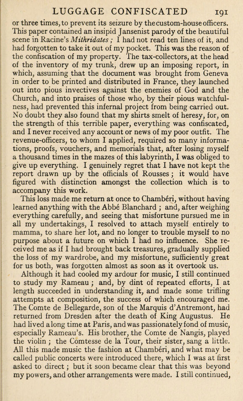 or three times, to prevent its seizure by the custom-house officers. This paper contained an insipid Jansenist parody of the beautiful scene in Racine’s Mithridates ; I had not read ten lines of it, and had forgotten to take it out of my pocket. This was the reason of the confiscation of my property. The tax-collectors, at the head of the inventory of my trunk, drew up an imposing report, in which, assuming that the document was brought from Geneva in order to be printed and distributed in France, they launched out into pious invectives against the enemies of God and the Church, and into praises of those who, by their pious watchful¬ ness, had prevented this infernal project from being carried out. No doubt they also found that my shirts smelt of heresy, for, on the strength of this terrible paper, everything was confiscated, and I never received any account or news of my poor outfit. The revenue-officers, to whom I applied, required so many informa¬ tions, proofs, vouchers, and memorials that, after losing myself a thousand times in the mazes of this labyrinth, I was obliged to give up everything. I genuinely regret that I have not kept the report drawn up by the officials of Rousses; it would have figured with distinction amongst the collection which is to accompany this work. This loss made me return at once to Chamberi, without having learned anything with the Abbe Blanchard ; and, after weighing everything carefully, and seeing that misfortune pursued me in all my undertakings, I resolved to attach myself entirely to mamma, to share her lot, and no longer to trouble myself to no purpose about a future on which I had no influence. She re¬ ceived me as if I had brought back treasures, gradually supplied the loss of my wardrobe, and my misfortune, sufficiently great for us both, was forgotten almost as soon as it overtook us. Although it had cooled my ardour for music, I still continued to study my Rameau ; and, by dint of repeated efforts, I at length succeeded in understanding it, and made some trifling attempts at composition, the success of which encouraged me. The Comte de Bellegarde, son of the Marquis d’Antremont, had returned from Dresden after the death of King Augustus. He had lived along time at Paris, and was passionately fond of music, especially Rameau’s. His brother, the Comte de Nangis, played the violin ; the Comtesse de la Tour, their sister, sang a little. All this made music the fashion at Chamberi, and what may be called public concerts were introduced there, which I was at first asked to direct; but it soon became clear that this was beyond my powers, and other arrangements were made. I still continued,