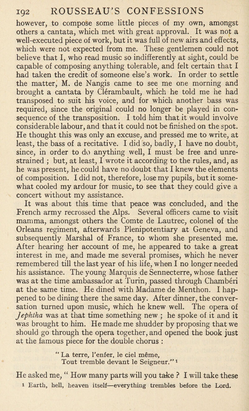 however, to compose some little pieces of my own, amongst others a cantata, which met with great approval. It was not a well-executed piece of work, but it was full of new airs and effects, which were not expected from me. These gentlemen could not believe that I, who read music so indifferently at sight, could be capable of composing anything tolerable, and felt certain that I had taken the credit of someone else’s work. In order to settle the matter, M. de Nangis came to see me one morning and brought a cantata by Clerambault, which he told me he had transposed to suit his voice, and for which another bass was required, since the original could no longer be played in con¬ sequence of the transposition. I told him that it would involve considerable labour, and that it could not be finished on the spot. He thought this was only an excuse, and pressed me to write, at least, the bass of a recitative. I did so, badly, I have no doubt, since, in order to do anything well, I must be free and unre¬ strained ; but, at least, I wrote it according to the rules, and, as he was present, he could have no doubt that I knew the elements of composition. I did not, therefore, lose my pupils, but it some¬ what cooled my ardour for music, to see that they could give a concert without my assistance. It was about this time that peace was concluded, and the French army recrossed the Alps. Several officers came to visit mamma, amongst others the Comte de Lautrec, colonel of the Orleans regiment, afterwards Plenipotentiary at Geneva, and subsequently Marshal of France, to whom she presented me. After hearing her account of me, he appeared to take a great interest in me, and made me several promises, which he never remembered till the last year of his life, when I no longer needed his assistance. The young Marquis de Sennecterre, whose father was at the time ambassador at Turin, passed through Chamberi at the same time. He dined with Madame de Menthon. I hap¬ pened to be dining there the same day. After dinner, the conver¬ sation turned upon music, which he knew well. The opera of Jephtha was at that time something new ; he spoke of it and it was brought to him. He made me shudder by proposing that we should go through the opera together, and opened the book just at the famous piece for the double chorus : “ La terre, Tenter, le ciel meme. Tout tremble devant le Seigneur.”1 He asked me, “ How many parts will you take ? I will take these 1 Earth, hell, heaven itself—everything trembles before the Lord.