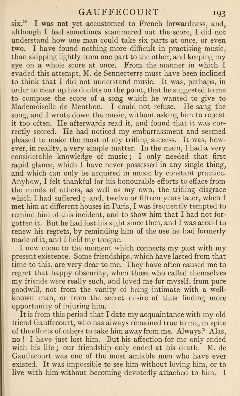 six.” I was not yet accustomed to French forwardness, and, although I had sometimes stammered out the score, I did not understand how one man could take six parts at once, or even two. I have found nothing more difficult in practising music, than skipping lightly from one part to the other, and keeping my eye on a whole score at once. From the manner in which I evaded this attempt, M. de Sennecterre must have been inclined to think that I did not understand music. It was, perhaps, in order to clear up his doubts on the po nt, that he suggested to me to compose the score of a song wnich he wanted to give to Mademoiselle de Menthon. I could not refuse. He sang the song, and I wrote down the music, without asking him to repeat it too often. He afterwards read it, and found that it was cor¬ rectly scored. He had noticed my embarrassment and seemed pleased to make the most of my trifling success. It was, how¬ ever, in reality, a very simple matter. In the main, I had a very considerable knowledge of music ; I only needed that first rapid glance, which I have never possessed in any single thing, and which can only be acquired in music by constant practice. Anyhow, I felt thankful for his honourable efforts to efface from the minds of others, as well as my own, the trifling disgrace which I had suffered ; and, twelve or fifteen years later, when I met him at different houses in Paris, I was frequently tempted to remind him of this incident, and to show him that I had not for¬ gotten it. But he had lost his sight since then, and I was afraid to renew his regrets, by reminding him of the use he had formerly made of it, and I held my tongue. I now come to the moment which connects my past with my present existence. Some friendships, which have lasted from that time to this, are very dear to me. They have often caused me to regret that happy obscurity, when those who called themselves my friends were really such, and loved me for myself, from pure goodwill, not from the vanity of being intimate with a well- known man, or from the secret desire of thus finding more opportunity of injuring him. It is from this period that I date my acquaintance with my old friend Gauffecourt, who has always remained true to me, in spite of the efforts of others to take him away from me. Always? Alas, no ! I have just lost him. But his affection for me only ended with his life ; our friendship only ended at his death. M. de Gauffecourt was one of the most amiable men who have ever existed. It was impossible to see him without loving him, or to five with him without becoming devotedly attached to him. I