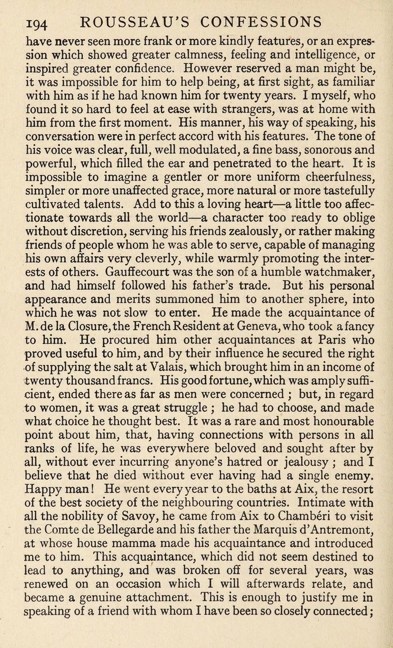 have never seen more frank or more kindly features, or an expres¬ sion which showed greater calmness, feeling and intelligence, or inspired greater confidence. However reserved a man might be, it was impossible for him to help being, at first sight, as familiar with him as if he had known him for twenty years. I myself, who found it so hard to feel at ease with strangers, was at home with him from the first moment. His manner, his way of speaking, his conversation were in perfect accord with his features. The tone of his voice was clear, full, well modulated, a fine bass, sonorous and powerful, which filled the ear and penetrated to the heart. It is impossible to imagine a gentler or more uniform cheerfulness, simpler or more unaffected grace, more natural or more tastefully cultivated talents. Add to this a loving heart—a little too affec¬ tionate towards all the world—a character too ready to oblige without discretion, serving his friends zealously, or rather making friends of people whom he was able to serve, capable of managing his own affairs very cleverly, while warmly promoting the inter¬ ests of others. Gauffecourt was the son of a humble watchmaker, and had himself followed his fathers trade. But his personal appearance and merits summoned him to another sphere, into which he was not slow to enter. He made the acquaintance of M. de la Closure, the French Resident at Geneva, who took a fancy to him. He procured him other acquaintances at Paris who proved useful to him, and by their influence he secured the right of supplying the salt at Valais, which brought him in an income of twenty thousand francs. His good fortune, which was amply suffi¬ cient, ended there as far as men were concerned ; but, in regard to women, it was a great struggle ; he had to choose, and made what choice he thought best. It was a rare and most honourable point about him, that, having connections with persons in all ranks of life, he was everywhere beloved and sought after by all, without ever incurring anyone’s hatred or jealousy ; and I believe that he died without ever having had a single enemy. Happy man! He went every year to the baths at Aix, the resort of the best society of the neighbouring countries. Intimate with all the nobility of Savoy, he came from Aix to Chamberi to visit the Comte de Bellegarde and his father the Marquis d’Antremont, at whose house mamma made his acquaintance and introduced me to him. This acquaintance, which did not seem destined to lead to anything, and was broken off for several years, was renewed on an occasion which I will afterwards relate, and became a genuine attachment. This is enough to justify me in speaking of a friend with whom I have been so closely connected;