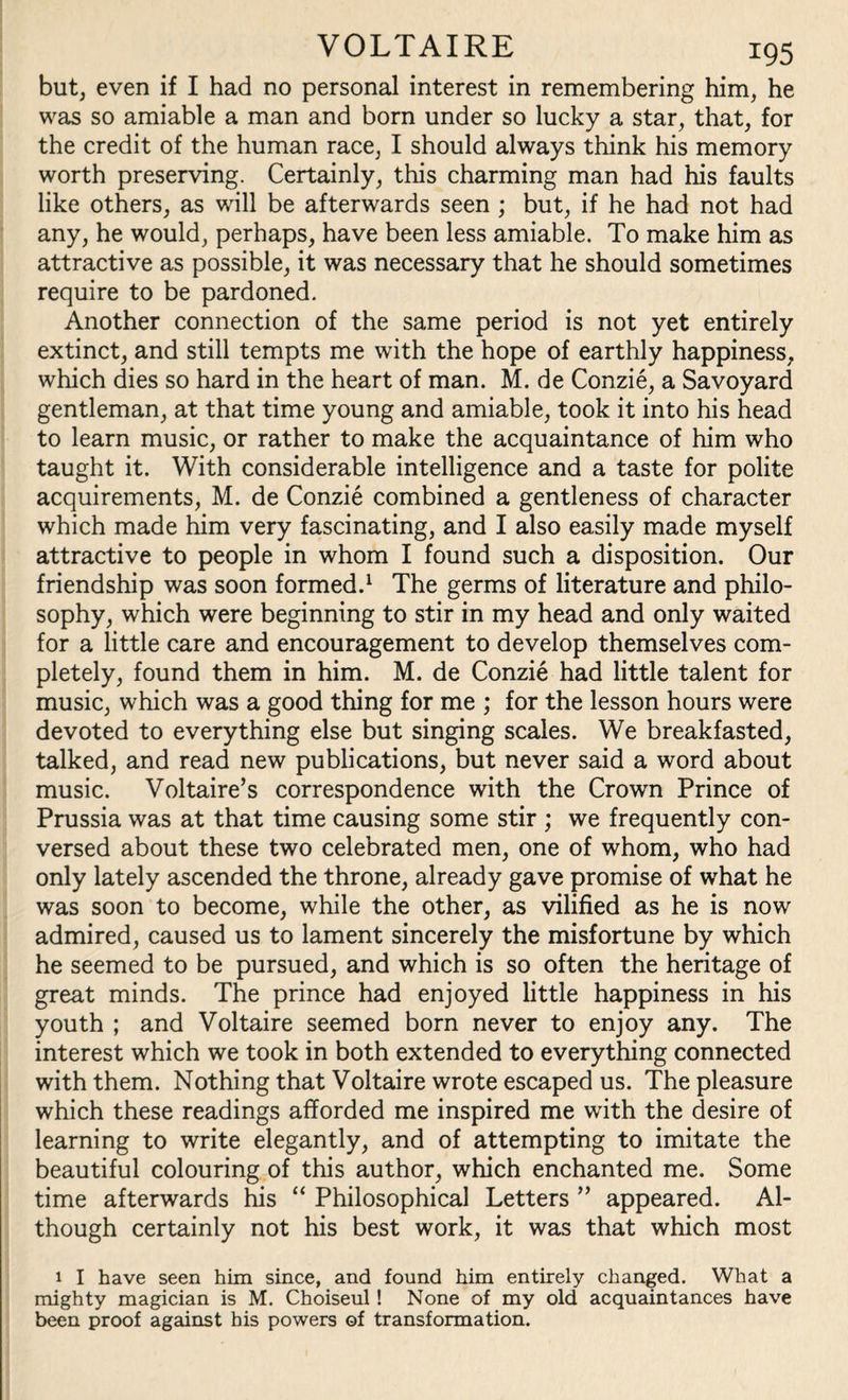 but, even if I had no personal interest in remembering him, he was so amiable a man and born under so lucky a star, that, for the credit of the human race, I should always think his memory worth preserving. Certainly, this charming man had his faults like others, as will be afterwards seen ; but, if he had not had any, he would, perhaps, have been less amiable. To make him as attractive as possible, it was necessary that he should sometimes require to be pardoned. Another connection of the same period is not yet entirely extinct, and still tempts me with the hope of earthly happiness, which dies so hard in the heart of man. M. de Conzie, a Savoyard gentleman, at that time young and amiable, took it into his head to learn music, or rather to make the acquaintance of him who taught it. With considerable intelligence and a taste for polite acquirements, M. de Conzie combined a gentleness of character which made him very fascinating, and I also easily made myself attractive to people in whom I found such a disposition. Our friendship was soon formed.1 The germs of literature and philo¬ sophy, which were beginning to stir in my head and only waited for a little care and encouragement to develop themselves com¬ pletely, found them in him. M. de Conzie had little talent for music, which was a good thing for me ; for the lesson hours were devoted to everything else but singing scales. We breakfasted, talked, and read new publications, but never said a word about music. Voltaire’s correspondence with the Crown Prince of Prussia was at that time causing some stir ; we frequently con¬ versed about these two celebrated men, one of whom, who had only lately ascended the throne, already gave promise of what he was soon to become, while the other, as vilified as he is now admired, caused us to lament sincerely the misfortune by which he seemed to be pursued, and which is so often the heritage of great minds. The prince had enjoyed little happiness in his youth ; and Voltaire seemed born never to enjoy any. The interest which we took in both extended to everything connected with them. Nothing that Voltaire wrote escaped us. The pleasure which these readings afforded me inspired me with the desire of learning to write elegantly, and of attempting to imitate the beautiful colouring of this author, which enchanted me. Some time afterwards his “ Philosophical Letters ” appeared. Al¬ though certainly not his best work, it was that which most 1 I have seen him since, and found him entirely changed. What a mighty magician is M. Choiseul! None of my old acquaintances have been proof against his powers of transformation.
