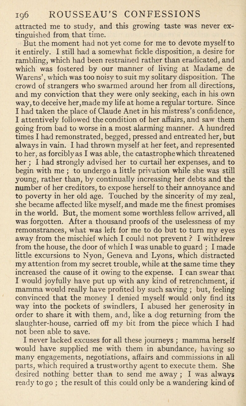 attracted me to study, and this growing taste was never ex¬ tinguished from that time. But the moment had not yet come for me to devote myself to it entirely. I still had a somewhat fickle disposition, a desire for rambling, which had been restrained rather than eradicated, and which was fostered by our manner of living at Madame de Warens’, which was too noisy to suit my solitary disposition. The crowd of strangers who swarmed around her from all directions, and my conviction that they were only seeking, each in his own way, to deceive her,made my life at home a regular torture. Since I had taken the place of Claude Anet in his mistress’s confidence, I attentively followed the condition of her affairs, and saw them going from bad to worse in a most alarming manner. A hundred times I had remonstrated, begged, pressed and entreated her, but always in vain. I had thrown myself at her feet, and represented to her, as forcibly as I was able, the catastrophe which threatened her ; I had strongly advised her to curtail her expenses, and to begin with me ; to undergo a little privation while she was still young, rather than, by continually increasing her debts and the number of her creditors, to expose herself to their annoyance and to poverty in her old age. Touched by the sincerity of my zeal, she became affected like myself, and made me the finest promises in the world. But, the moment some worthless fellow arrived, all was forgotten. After a thousand proofs of the uselessness of my remonstrances, what was left for me to do but to turn my eyes away from the mischief which I could not prevent ? I withdrew from the house, the door of which I was unable to guard ; I made little excursions to Nyon, Geneva and Lyons, which distracted my attention from my secret trouble, while at the same time they increased the cause of it owing to the expense. I can swear that I would joyfully have put up with any kind of retrenchment, if mamma would really have profited by such saving ; but, feeling convinced that the money I denied myself would only find its way into the pockets of swindlers, I abused her generosity in order to share it with them, and, like a dog returning from the slaughter-house, carried off my bit from the piece which I had not been able to save. I never lacked excuses for all these journeys ; mamma herself would have supplied me with them in abundance, having so many engagements, negotiations, affairs and commissions in all parts, which required a trustworthy agent to execute them. She desired nothing better than to send me away ; I was always ready to go ; the result of this could only be a wandering kind of