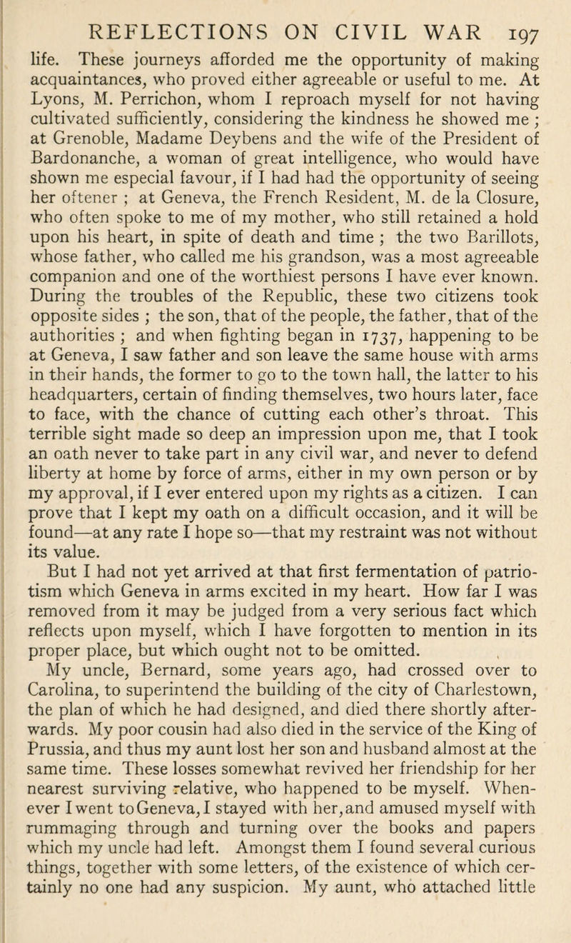 life. These journeys afforded me the opportunity of making acquaintances, who proved either agreeable or useful to me. At Lyons, M. Perrichon, whom I reproach myself for not having cultivated sufficiently, considering the kindness he showed me ; at Grenoble, Madame Deybens and the wife of the President of Bardonanche, a woman of great intelligence, who would have shown me especial favour, if I had had the opportunity of seeing her oftener ; at Geneva, the French Resident, M. de la Closure, who often spoke to me of my mother, who still retained a hold upon his heart, in spite of death and time ; the two Barillots, whose father, who called me his grandson, was a most agreeable companion and one of the worthiest persons I have ever known. During the troubles of the Republic, these two citizens took opposite sides ; the son, that of the people, the father, that of the authorities ; and when fighting began in 1737, happening to be at Geneva, I saw father and son leave the same house with arms in their hands, the former to go to the town hall, the latter to his headquarters, certain of finding themselves, two hours later, face to face, with the chance of cutting each other’s throat. This terrible sight made so deep an impression upon me, that I took an oath never to take part in any civil war, and never to defend liberty at home by force of arms, either in my own person or by my approval, if I ever entered upon my rights as a citizen. I can prove that I kept my oath on a difficult occasion, and it will be found—at any rate I hope so—that my restraint was not without its value. But I had not yet arrived at that first fermentation of patrio¬ tism which Geneva in arms excited in my heart. How far I was removed from it may be judged from a very serious fact which reflects upon myself, which I have forgotten to mention in its proper place, but which ought not to be omitted. My uncle, Bernard, some years ago, had crossed over to Carolina, to superintend the building of the city of Charlestown, the plan of which he had designed, and died there shortly after¬ wards. My poor cousin had also died in the service of the King of Prussia, and thus my aunt lost her son and husband almost at the same time. These losses somewhat revived her friendship for her nearest surviving relative, who happened to be myself. When¬ ever I went to Geneva, I stayed with her, and amused myself with rummaging through and turning over the books and papers which my uncle had left. Amongst them I found several curious things, together with some letters, of the existence of which cer¬ tainly no one had any suspicion. My aunt, who attached little