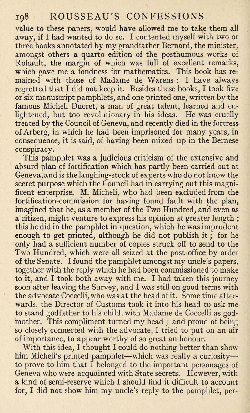 value to these papers, would have allowed me to take them all away, if I had wanted to do so. I contented myself with two or three books annotated by my grandfather Bernard, the minister, amongst others a quarto edition of the posthumous works of Rohault, the margin of which was full of excellent remarks, which gave me a fondness for mathematics. This book has re¬ mained with those of Madame de Warens ; I have always regretted that I did not keep it. Besides these books, I took five or six manuscript pamphlets, and one printed one, written by the famous Micheli Ducret, a man of great talent, learned and en¬ lightened, but too revolutionary in his ideas. He was cruelly treated by the Council of Geneva, and recently died in the fortress of Arberg, in which he had been imprisoned for many years, in consequence, it is said, of having been mixed up in the Bernese conspiracy. This pamphlet was a judicious criticism of the extensive and absurd plan of fortification which has partly been carried out at Geneva, and is the laughing-stock of experts who do not know the secret purpose which the Council had in carrying out this magni¬ ficent enterprise. M. Micheli, who had been excluded from the fortification-commission for having found fault with the plan, imagined that he, as a member of the Two Hundred, and even as a citizen, might venture to express his opinion at greater length ; this he did in the pamphlet in question, which he was imprudent enough to get printed, although he did not publish it; for he only had a sufficient number of copies struck off to send to the Two Hundred, which were all seized at the post-office by order of the Senate. I found the pamphlet amongst my uncle’s papers, together with the reply which he had been commissioned to make to it, and I took both away with me. I had taken this journey soon after leaving the Survey, and I was still on good terms with the advocate Coccelli, who was at the head of it. Some time after¬ wards, the Director of Customs took it into his head to ask me to stand godfather to his child, with Madame de Coccelli as god¬ mother. This compliment turned my head ; and proud of being so closely connected with the advocate, I tried to put on an air of importance, to appear worthy of so great an honour. With this idea, I thought I could do nothing better than show him Micheli’s printed pamphlet—which was really a curiosity— to prove to him that I belonged to the important personages of Geneva who were acquainted with State secrets. However, with a kind of semi-reserve which I should find it difficult to account