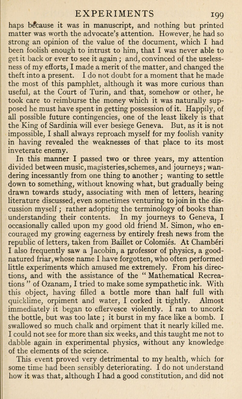 haps because it was in manuscript, and nothing but printed matter was worth the advocate’s attention. However, he had so strong an opinion of the value of the document, which I had been foolish enough to intrust to him, that I was never able to get it back or ever to see it again ; and, convinced of the useless¬ ness of my efforts, I made a merit of the matter, and changed the theft into a present. I do not doubt for a moment that he made the most of this pamphlet, although it was more curious than useful, at the Court of Turin, and that, somehow or other, he took care to reimburse the money which it was naturally sup¬ posed he must have spent in getting possession of it. Happily, of all possible future contingencies, one of the least likely is that the King of Sardinia will ever besiege Geneva. But, as it is not impossible, I shall always reproach myself for my foolish vanity in having revealed the weaknesses of that place to its most inveterate enemy. In this manner I passed two or three years, my attention divided between music,magisteries,schemes, and journeys; wan¬ dering incessantly from one thing to another ; wanting to settle down to something, without knowing what, but gradually being drawn towards study, associating with men of letters, hearing literature discussed, even sometimes venturing to join in the dis¬ cussion myself; rather adopting the terminology of books than understanding their contents. In my journeys to Geneva, I occasionally called upon my good old friend M. Simon, who en¬ couraged my growing eagerness by entirely fresh news from the republic of letters, taken from Baillet or Colomies. At Chamberi I also frequently saw a Jacobin, a professor of physics, a good- natured friar, whose name I have forgotten, who often performed little experiments which amused me extremely. From his direc¬ tions, and with the assistance of the “ Mathematical Recrea¬ tions ” of Ozanam, I tried to make some sympathetic ink. With this object, having filled a bottle more than half full with quicklime, orpiment and water, I corked it tightly. Almost immediately it began to effervesce violently. I ran to uncork the bottle, but was too late ; it burst in my face like a bomb. I swallowed so much chalk and orpiment that it nearly killed me. I could not see for more than six weeks, and this taught me not to dabble again in experimental physics, without any knowledge of the elements of the science. This event proved very detrimental to my health, which for some time had been sensibly deteriorating. I do not understand how it was that, although I had a good constitution, and did not