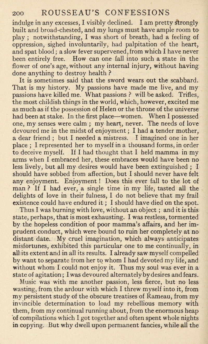 indulge in any excesses, I visibly declined. I am pretty strongly built and broad-chested, and my lungs must have ample room to play ; notwithstanding, I was short of breath, had a feeling of oppression, sighed involuntarily, had palpitation of the heart, and spat blood; a slow fever supervened, from which I have never been entirely free. How can one fall into such a state in the flower of one’s age, without any internal injury, without having done anything to destroy health ? It is sometimes said that the sword wears out the scabbard. That is my history. My passions have made me live, and my passions have killed me. What passions ? will be asked. Trifles, the most childish things in the world, which, however, excited me as much as if the possession of Helen or the throne of the universe had been at stake. In the first place—women. When I possessed one, my senses were calm ; my heart, never. The needs of love devoured me in the midst of enjoyment; I had a tender mother, a dear friend ; but I needed a mistress. I imagined one in her place ; I represented her to myself in a thousand forms, in order to deceive myself. If I had thought that I held mamma in my arms when I embraced her, these embraces would have been no less lively, but all my desires would have been extinguished ; I should have sobbed from affection, but I should never have felt any enjoyment. Enjoyment ! Does this ever fall to the lot of man ? If I had ever, a single time in my life, tasted all the delights of love in their fulness, I do not believe that my frail existence could have endured it; I should have died on the spot. Thus I was burning with love, without an object ; and it is this state, perhaps, that is most exhausting. I was restless, tormented by the hopeless condition of poor mamma’s affairs, and her im¬ prudent conduct, which were bound to ruin her completely at no distant date. My cruel imagination, which always anticipates misfortunes, exhibited this particular one to me continually, in all its extent and in all its results. I already saw myself compelled by want to separate from her to whom I had devoted my life, and without whom I could not enjoy it. Thus my soul was ever in a state of agitation; I was devoured alternately by desires and fears. Music was with me another passion, less fierce, but no less wasting, from the ardour with which I threw myself into it, from my persistent study of the obscure treatises of Rameau, from my invincible determination to load my rebellious memory with them, from my continual running about, from the enormous heap of compilations which I got together and often spent whole nights in copying. But why dwell upon permanent fancies, while all the