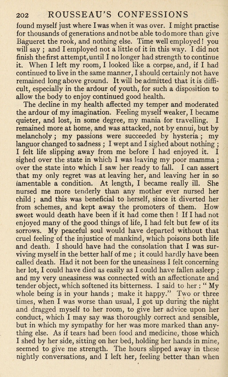 found myself just where I was when it was over. I might practise for thousands of generations and not be able to do more than give Bagueret the rook, and nothing else. Time well employed! you will say ; and I employed not a little of it in this way. I did not finish the first attempt, until I no longer had strength to continue it. When I left my room, I looked like a corpse, and, if I had continued to live in the same manner, I should certainly not have remained long above ground. It will be admitted that it is diffi¬ cult, especially in the ardour of youth, for such a disposition to allow the body to enjoy continued good health. The decline in my health affected my temper and moderated the ardour of my imagination. Feeling myself weaker, I became quieter, and lost, in some degree, my mania for travelling. I remained more at home, and was attacked, not by ennui, but by melancholy ; my passions were succeeded by hysteria ; my languor changed to sadness ; I wept and I sighed about nothing ; I felt life slipping away from me before I had enjoyed it. I sighed over the state in which I was leaving my poor mamma ; over the state into which I saw her ready to fall. I can assert that my only regret was at leaving her, and leaving her in so lamentable a condition. At length, I became really ill. She nursed me more tenderly than any mother ever nursed her child ; and this was beneficial to herself, since it diverted her from schemes, and kept away the promoters of them. How sweet would death have been if it had come then ! If I had not enjoyed many of the good things of life, I had felt but few of its sorrows. My peaceful soul would have departed without that cruel feeling of the injustice of mankind, which poisons both life and death. I should have had the consolation that I was sur¬ viving myself in the better half of me ; it could hardly have been called death. Had it not been for the uneasiness I felt concerning her lot, I could have died as easily as I could have fallen asleep ; and my very uneasiness was connected with an affectionate and tender object, which softened its bitterness. I said to her : “ My whole being is in your hands ; make it happy.” Two or three times, when I was worse than usual, I got up during the night and dragged myself to her room, to give her advice upon her conduct, which I may say was thoroughly correct and sensible, but in which my sympathy for her was more marked than any¬ thing else. As if tears had been food and medicine, those which I shed by her side, sitting on her bed, holding her hands in mine, seemed to give me strength. The hours slipped away in these nightly conversations, and I left her, feeling better than when